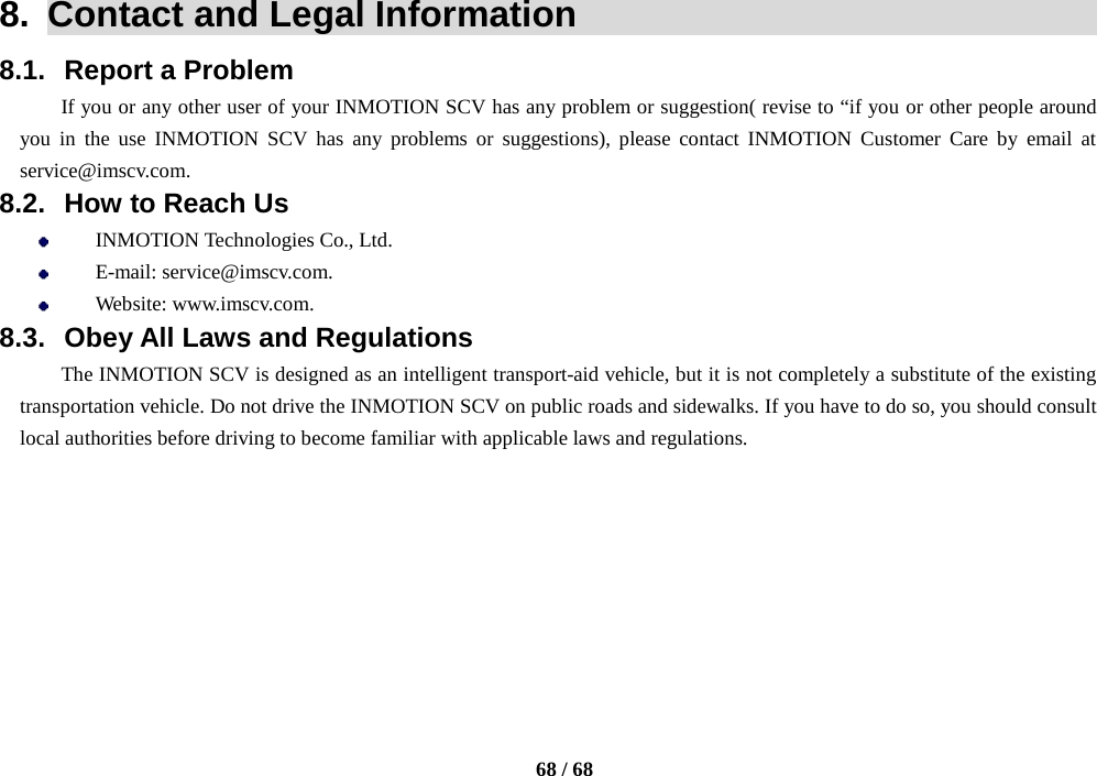    68 / 68  8.  Contact and Legal Information                                8.1. Report a Problem If you or any other user of your INMOTION SCV has any problem or suggestion( revise to “if you or other people around you in the use INMOTION SCV has any problems or suggestions), please contact  INMOTION Customer Care  by email at service@imscv.com. 8.2. How to Reach Us  INMOTION Technologies Co., Ltd.  E-mail: service@imscv.com.  Website: www.imscv.com. 8.3. Obey All Laws and Regulations The INMOTION SCV is designed as an intelligent transport-aid vehicle, but it is not completely a substitute of the existing transportation vehicle. Do not drive the INMOTION SCV on public roads and sidewalks. If you have to do so, you should consult local authorities before driving to become familiar with applicable laws and regulations.   