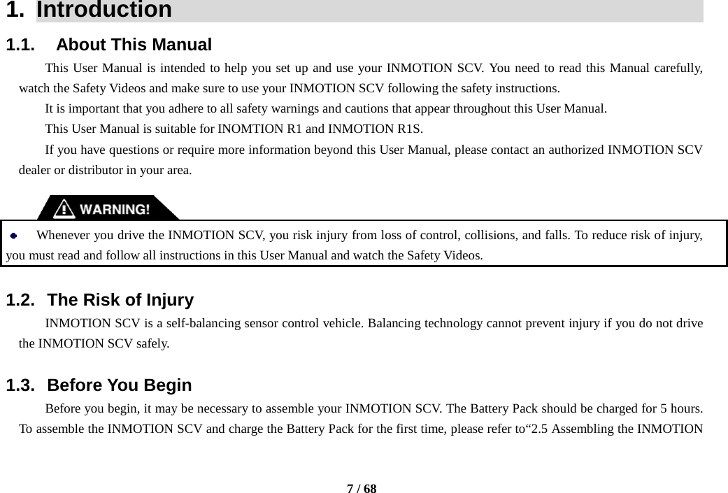     7 / 68  1.  Introduction                                                   1.1.    About This Manual This User Manual is intended to help you set up and use your INMOTION SCV. You need to read this Manual carefully, watch the Safety Videos and make sure to use your INMOTION SCV following the safety instructions. It is important that you adhere to all safety warnings and cautions that appear throughout this User Manual. This User Manual is suitable for INOMTION R1 and INMOTION R1S. If you have questions or require more information beyond this User Manual, please contact an authorized INMOTION SCV dealer or distributor in your area.    Whenever you drive the INMOTION SCV, you risk injury from loss of control, collisions, and falls. To reduce risk of injury, you must read and follow all instructions in this User Manual and watch the Safety Videos.  1.2. The Risk of Injury INMOTION SCV is a self-balancing sensor control vehicle. Balancing technology cannot prevent injury if you do not drive the INMOTION SCV safely.  1.3. Before You Begin Before you begin, it may be necessary to assemble your INMOTION SCV. The Battery Pack should be charged for 5 hours. To assemble the INMOTION SCV and charge the Battery Pack for the first time, please refer to“2.5 Assembling the INMOTION 