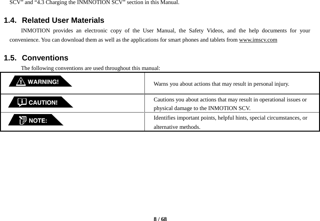     8 / 68  SCV” and “4.3 Charging the INMNOTION SCV” section in this Manual.  1.4. Related User Materials INMOTION provides an electronic copy of the User Manual, the Safety Videos, and the help documents for your convenience. You can download them as well as the applications for smart phones and tablets from www.imscv.com    1.5. Conventions The following conventions are used throughout this manual:   Warns you about actions that may result in personal injury.  Cautions you about actions that may result in operational issues or physical damage to the INMOTION SCV.  Identifies important points, helpful hints, special circumstances, or alternative methods.        