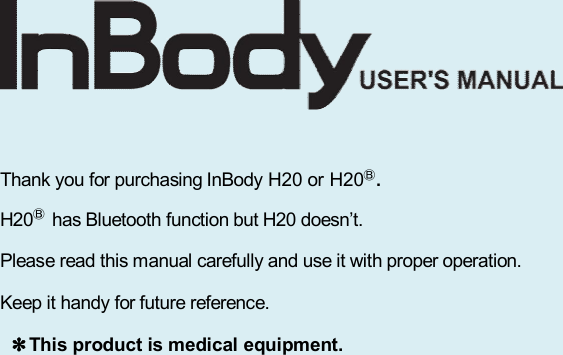        Thank you for purchasing InBody H20 or H20Ⓑ. H20Ⓑ has Bluetooth function but H20 doesn’t. Please read this manual carefully and use it with proper operation. Keep it handy for future reference. ✽This product is medical equipment.                     