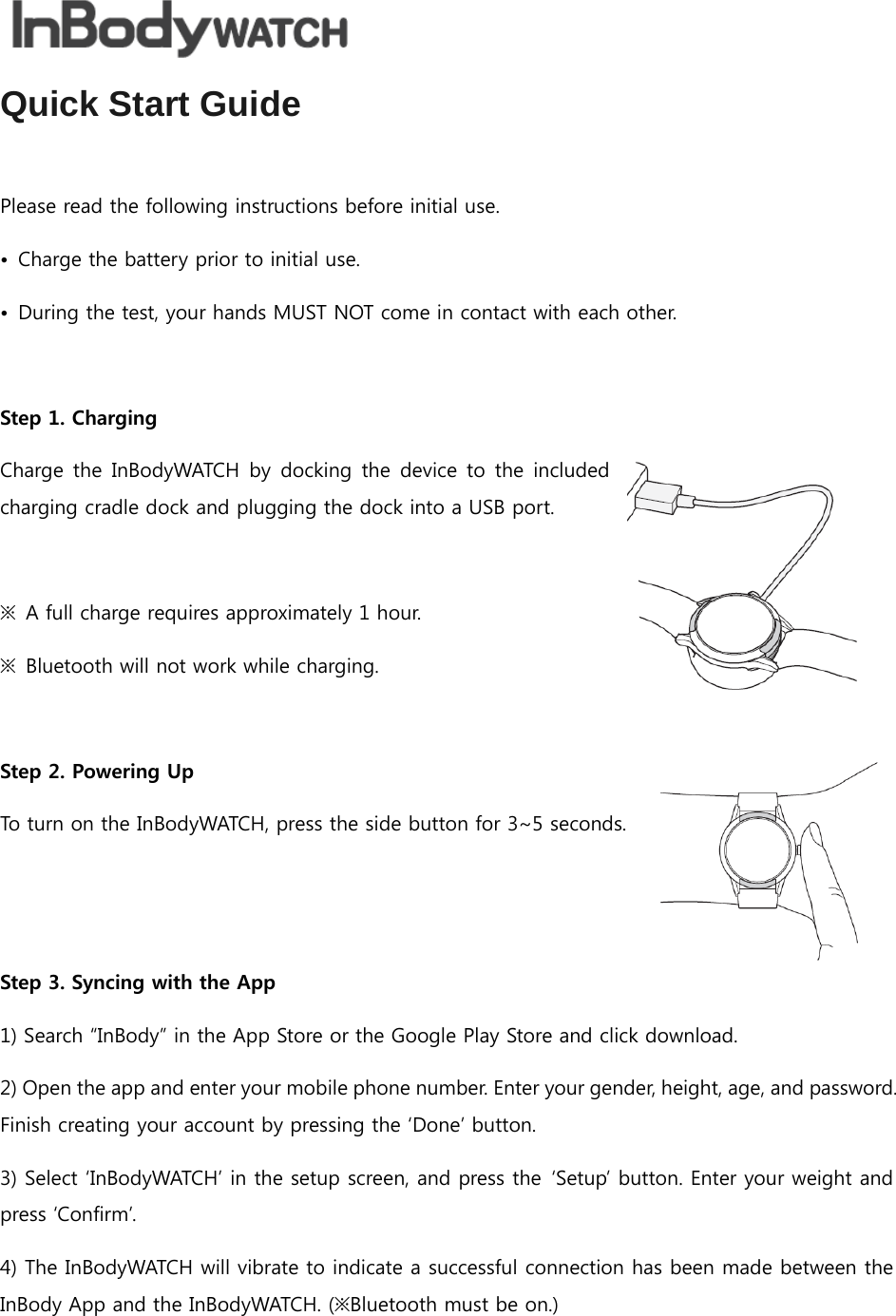  Quick Start Guide  Please read the following instructions before initial use. •  Charge the battery prior to initial use. •  During the test, your hands MUST NOT come in contact with each other.  Step 1. Charging Charge the  InBodyWATCH  by docking  the device  to  the  included charging cradle dock and plugging the dock into a USB port.  ※  A full charge requires approximately 1 hour. ※  Bluetooth will not work while charging.  Step 2. Powering Up To turn on the InBodyWATCH, press the side button for 3~5 seconds.    Step 3. Syncing with the App 1) Search “InBody” in the App Store or the Google Play Store and click download. 2) Open the app and enter your mobile phone number. Enter your gender, height, age, and password. Finish creating your account by pressing the ‘Done’ button. 3) Select ‘InBodyWATCH’ in the setup screen, and press the  ‘Setup’ button. Enter your weight and press ‘Confirm’. 4) The InBodyWATCH will vibrate to indicate a successful connection has been made between the InBody App and the InBodyWATCH. (※Bluetooth must be on.) 