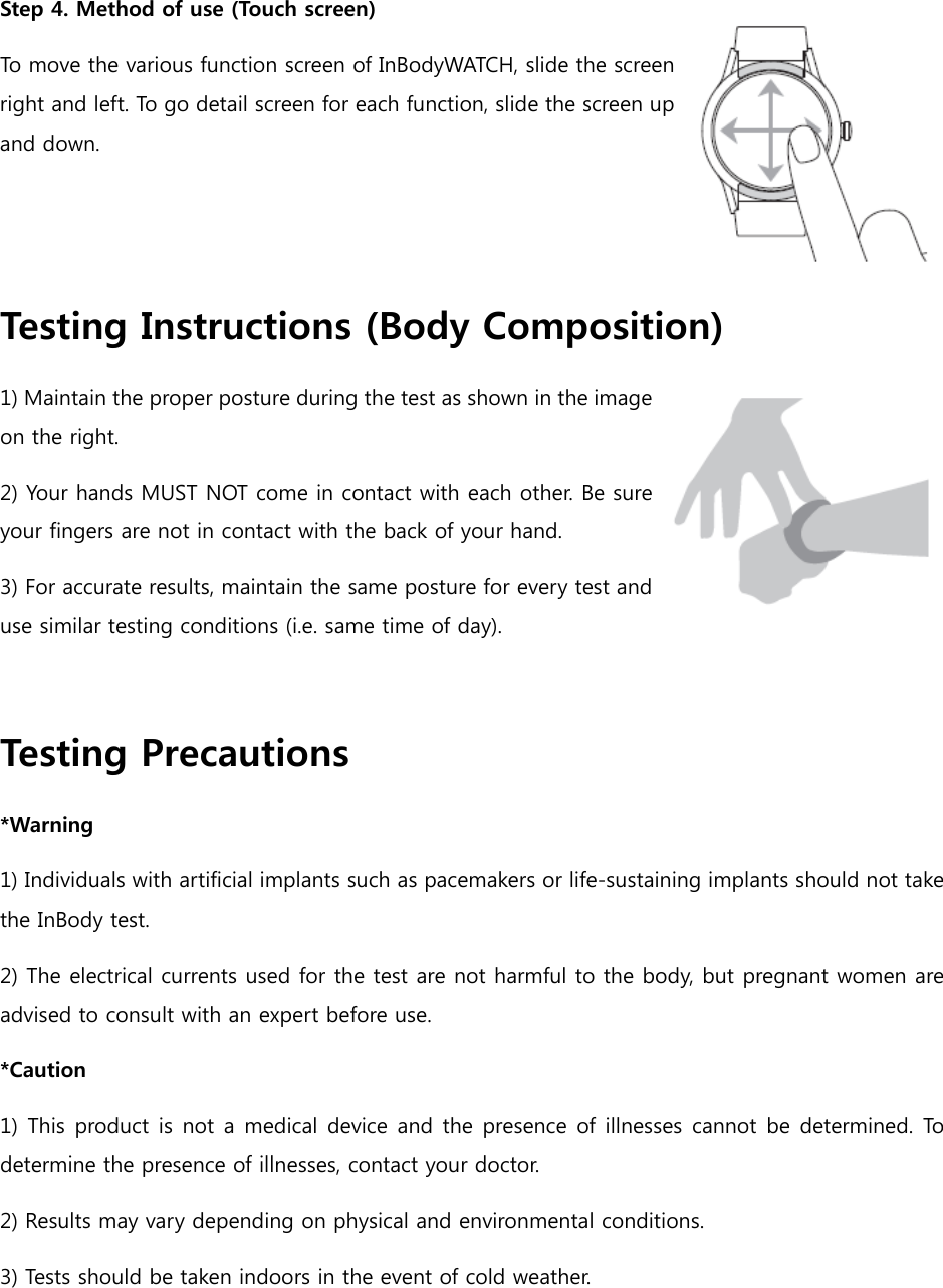 Step 4. Method of use (Touch screen) To move the various function screen of InBodyWATCH, slide the screen right and left. To go detail screen for each function, slide the screen up and down.    Testing Instructions (Body Composition) 1) Maintain the proper posture during the test as shown in the image on the right.   2) Your hands MUST NOT come in contact with each other. Be sure your fingers are not in contact with the back of your hand. 3) For accurate results, maintain the same posture for every test and use similar testing conditions (i.e. same time of day).    Testing Precautions *Warning 1) Individuals with artificial implants such as pacemakers or life-sustaining implants should not take the InBody test. 2) The electrical currents used for the test are not harmful to the body, but pregnant women are advised to consult with an expert before use.   *Caution 1) This product is not a medical  device  and the presence of illnesses cannot be determined. To determine the presence of illnesses, contact your doctor. 2) Results may vary depending on physical and environmental conditions. 3) Tests should be taken indoors in the event of cold weather.   