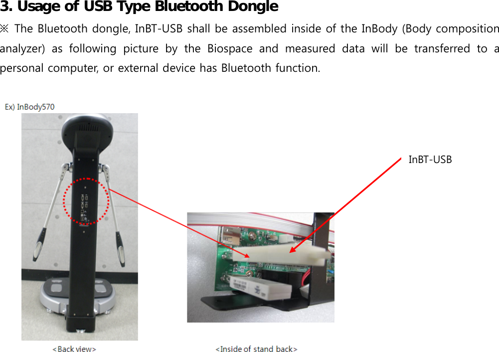  3. Usage of USB Type Bluetooth Dongle ※  The Bluetooth dongle, InBT-USB shall be assembled inside of the InBody (Body composition analyzer)  as  following  picture  by  the  Biospace  and  measured  data  will  be  transferred  to  a personal computer, or external device has Bluetooth function.                      InBT-USB 