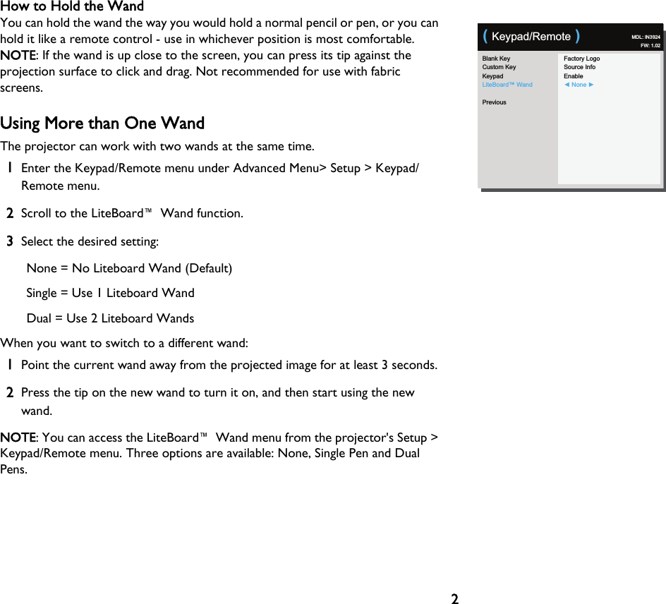 2How to Hold the WandYou can hold the wand the way you would hold a normal pencil or pen, or you can hold it like a remote control - use in whichever position is most comfortable. NOTE: If the wand is up close to the screen, you can press its tip against the projection surface to click and drag. Not recommended for use with fabric screens.Using More than One WandThe projector can work with two wands at the same time.1Enter the Keypad/Remote menu under Advanced Menu&gt; Setup &gt; Keypad/Remote menu.2Scroll to the LiteBoard™ Wand function.3Select the desired setting:None = No Liteboard Wand (Default)Single = Use 1 Liteboard WandDual = Use 2 Liteboard WandsWhen you want to switch to a different wand:1Point the current wand away from the projected image for at least 3 seconds.2Press the tip on the new wand to turn it on, and then start using the new wand.NOTE: You can access the LiteBoard™ Wand menu from the projector&apos;s Setup &gt; Keypad/Remote menu. Three options are available: None, Single Pen and Dual Pens.Blank KeyCustom KeyKeypadLiteBoard™ WandPreviousFactory LogoSource InfoEnable◄ None ►( Keypad/Remote ) MDL: IN3924FW: 1.02