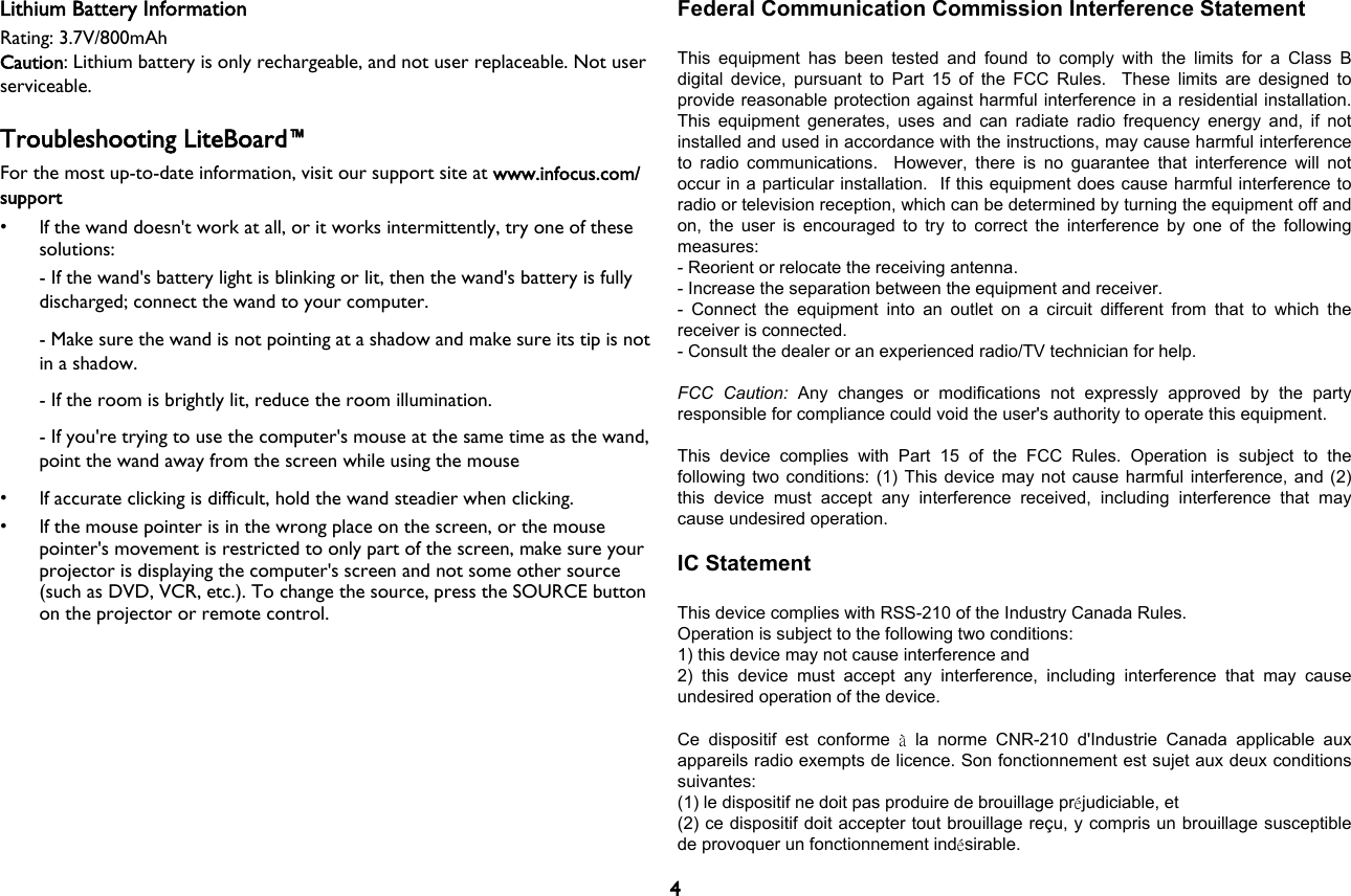 4Lithium Battery InformationRating: 3.7V/800mAhCaution: Lithium battery is only rechargeable, and not user replaceable. Not user serviceable.Troubleshooting LiteBoard™For the most up-to-date information, visit our support site at www.infocus.com/support• If the wand doesn&apos;t work at all, or it works intermittently, try one of these solutions:- If the wand&apos;s battery light is blinking or lit, then the wand&apos;s battery is fully discharged; connect the wand to your computer.- Make sure the wand is not pointing at a shadow and make sure its tip is not in a shadow.- If the room is brightly lit, reduce the room illumination.- If you&apos;re trying to use the computer&apos;s mouse at the same time as the wand, point the wand away from the screen while using the mouse• If accurate clicking is difficult, hold the wand steadier when clicking.• If the mouse pointer is in the wrong place on the screen, or the mouse pointer&apos;s movement is restricted to only part of the screen, make sure your projector is displaying the computer&apos;s screen and not some other source (such as DVD, VCR, etc.). To change the source, press the SOURCE button on the projector or remote control.Federal Communication Commission Interference Statement  This  equipment  has  been  tested  and  found  to  comply  with  the  limits  for  a  Class  B digital  device, pursuant  to  Part 15  of the  FCC Rules.   These  limits are  designed to provide reasonable protection against harmful interference in a residential installation. This  equipment  generates,  uses and  can  radiate  radio  frequency energy  and,  if  not installed and used in accordance with the instructions, may cause harmful interference to  radio  communications.    However,  there  is  no  guarantee  that  interference  will  not occur in a particular installation.  If this equipment does cause harmful interference to radio or television reception, which can be determined by turning the equipment off and on, the  user  is encouraged  to  try to  correct  the interference by  one of the  following measures: - Reorient or relocate the receiving antenna. - Increase the separation between the equipment and receiver. -  Connect  the  equipment  into  an  outlet  on  a  circuit  different  from  that  to  which  the receiver is connected. - Consult the dealer or an experienced radio/TV technician for help.  FCC  Caution:  Any  changes  or  modifications  not  expressly  approved  by  the  party responsible for compliance could void the user&apos;s authority to operate this equipment.  This  device  complies  with  Part  15  of  the  FCC  Rules.  Operation  is  subject  to  the following two conditions: (1) This device may not cause harmful interference, and (2) this  device  must  accept  any  interference  received,  including  interference  that  may cause undesired operation.  IC Statement  This device complies with RSS-210 of the Industry Canada Rules. Operation is subject to the following two conditions: 1) this device may not cause interference and 2)  this  device  must  accept  any  interference,  including  interference  that  may  cause undesired operation of the device.  Ce  dispositif  est  conforme  à  la  norme  CNR-210  d&apos;Industrie  Canada  applicable  aux appareils radio exempts de licence. Son fonctionnement est sujet aux deux conditions suivantes: (1) le dispositif ne doit pas produire de brouillage préjudiciable, et (2) ce dispositif doit accepter tout brouillage reçu, y compris un brouillage susceptible de provoquer un fonctionnement indésirable. 