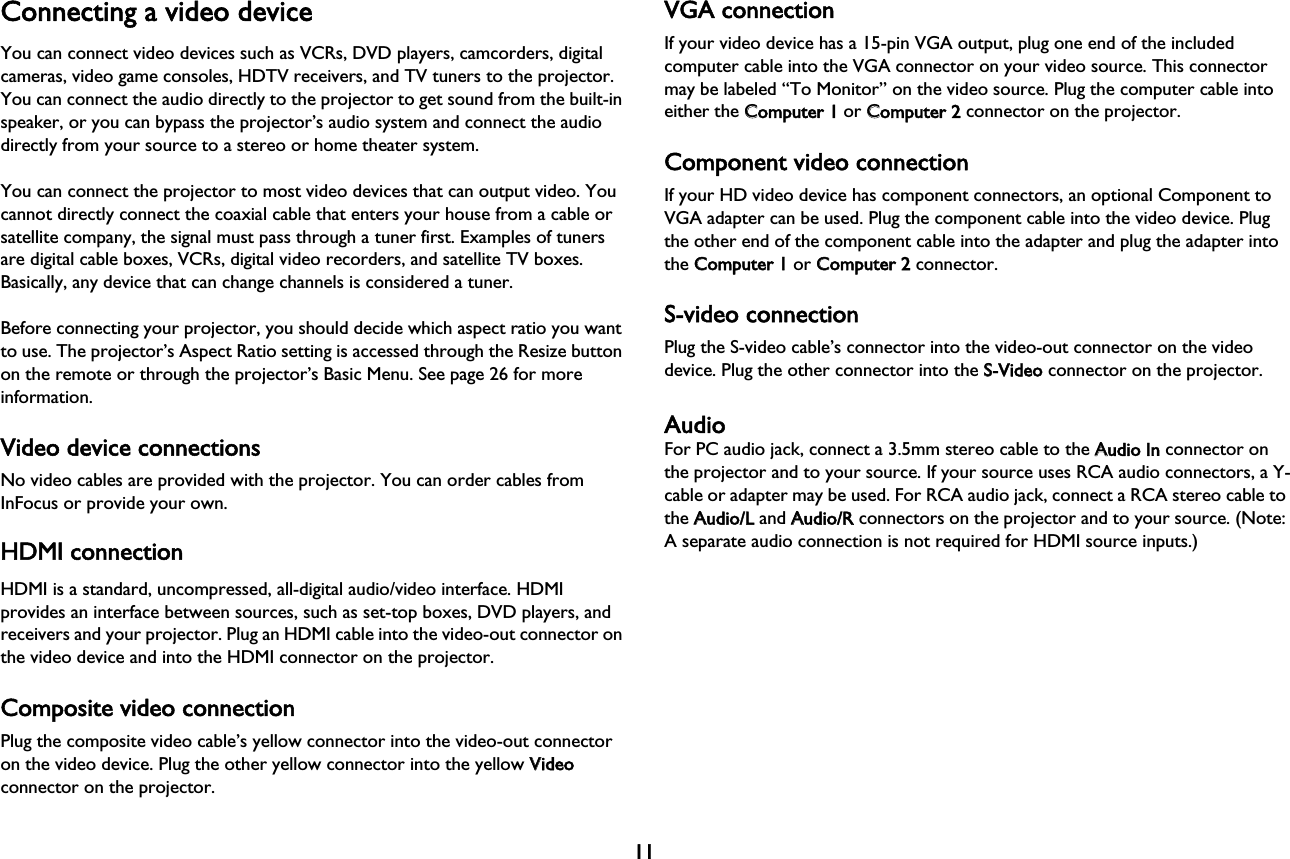 11Connecting a video deviceYou can connect video devices such as VCRs, DVD players, camcorders, digital cameras, video game consoles, HDTV receivers, and TV tuners to the projector. You can connect the audio directly to the projector to get sound from the built-in speaker, or you can bypass the projector’s audio system and connect the audio directly from your source to a stereo or home theater system.You can connect the projector to most video devices that can output video. You cannot directly connect the coaxial cable that enters your house from a cable or satellite company, the signal must pass through a tuner first. Examples of tuners are digital cable boxes, VCRs, digital video recorders, and satellite TV boxes. Basically, any device that can change channels is considered a tuner.Before connecting your projector, you should decide which aspect ratio you want to use. The projector’s Aspect Ratio setting is accessed through the Resize button on the remote or through the projector’s Basic Menu. See page 26 for more information.Video device connectionsNo video cables are provided with the projector. You can order cables from InFocus or provide your own.HDMI connectionHDMI is a standard, uncompressed, all-digital audio/video interface. HDMI provides an interface between sources, such as set-top boxes, DVD players, and receivers and your projector. Plug an HDMI cable into the video-out connector on the video device and into the HDMI connector on the projector.Composite video connectionPlug the composite video cable’s yellow connector into the video-out connector on the video device. Plug the other yellow connector into the yellow VVideo connector on the projector.VGA connectionIf your video device has a 15-pin VGA output, plug one end of the included computer cable into the VGA connector on your video source. This connector may be labeled “To Monitor” on the video source. Plug the computer cable into either the CComputer 1 or CComputer 2 connector on the projector.Component video connectionIf your HD video device has component connectors, an optional Component to VGA adapter can be used. Plug the component cable into the video device. Plug the other end of the component cable into the adapter and plug the adapter into the CComputer 1 or CComputer 2 connector.S-video connectionPlug the S-video cable’s connector into the video-out connector on the video device. Plug the other connector into the SS-Video connector on the projector.AudioFor PC audio jack, connect a 3.5mm stereo cable to the AAudio In connector on the projector and to your source. If your source uses RCA audio connectors, a Y-cable or adapter may be used. For RCA audio jack, connect a RCA stereo cable to the AAudio/L and AAudio/R connectors on the projector and to your source. (Note: A separate audio connection is not required for HDMI source inputs.)