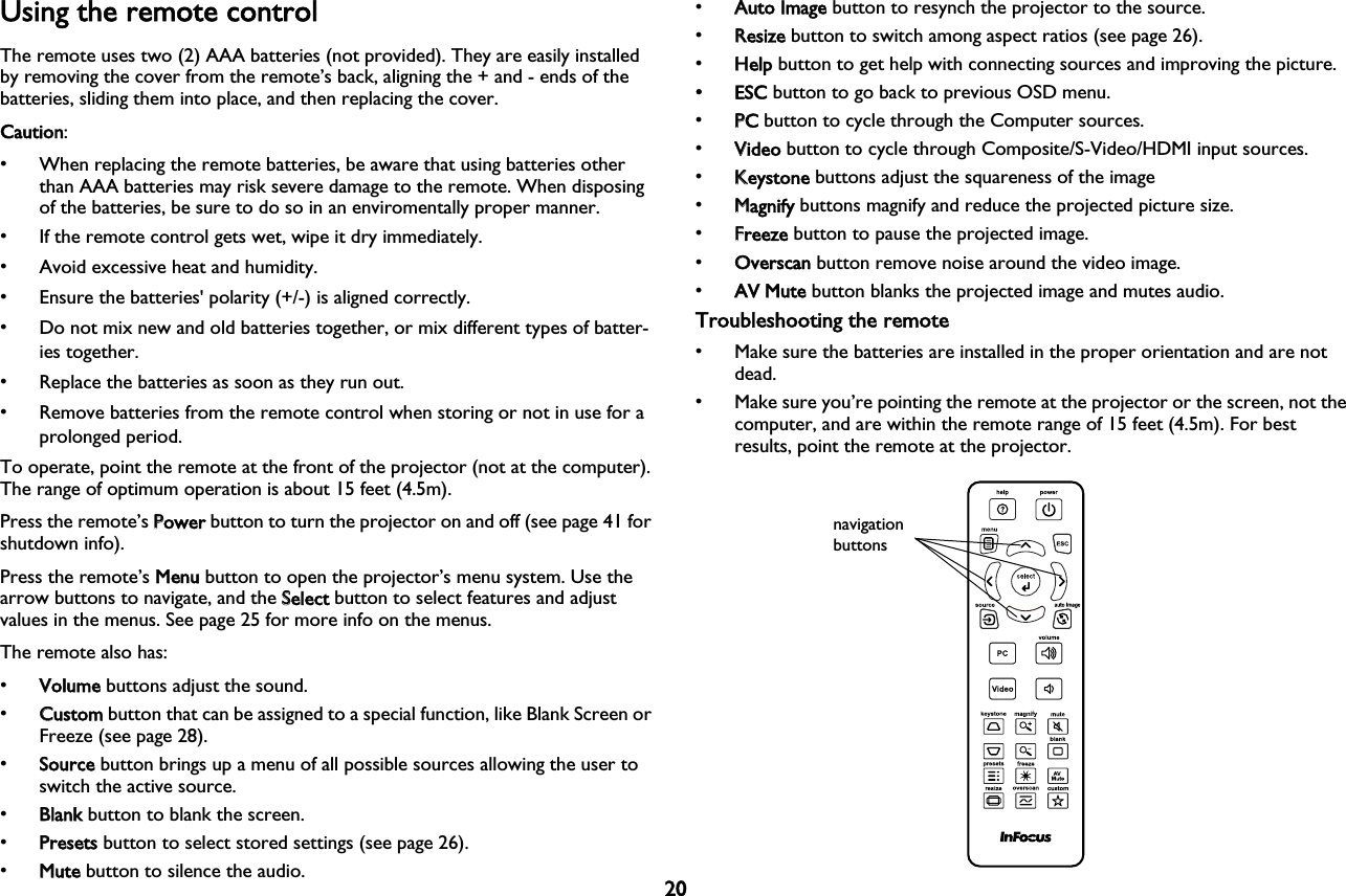 20Using the remote controlThe remote uses two (2) AAA batteries (not provided). They are easily installed by removing the cover from the remote’s back, aligning the + and - ends of the batteries, sliding them into place, and then replacing the cover.Caution: • When replacing the remote batteries, be aware that using batteries other than AAA batteries may risk severe damage to the remote. When disposing of the batteries, be sure to do so in an enviromentally proper manner.• If the remote control gets wet, wipe it dry immediately.• Avoid excessive heat and humidity.• Ensure the batteries&apos; polarity (+/-) is aligned correctly.• Do not mix new and old batteries together, or mix different types of batter-ies together.• Replace the batteries as soon as they run out.• Remove batteries from the remote control when storing or not in use for a prolonged period.To operate, point the remote at the front of the projector (not at the computer). The range of optimum operation is about 15 feet (4.5m).Press the remote’s PPower button to turn the projector on and off (see page 41 for shutdown info).Press the remote’s MMenu button to open the projector’s menu system. Use the arrow buttons to navigate, and the SSelect button to select features and adjust values in the menus. See page 25 for more info on the menus.The remote also has:•VVolume buttons adjust the sound.•CCustom button that can be assigned to a special function, like Blank Screen or Freeze (see page 28).•SSource button brings up a menu of all possible sources allowing the user to switch the active source.•BBlank button to blank the screen.•PPresets button to select stored settings (see page 26).•MMute button to silence the audio.•AAuto Image button to resynch the projector to the source.•RResize button to switch among aspect ratios (see page 26).•HHelp button to get help with connecting sources and improving the picture.• ESC button to go back to previous OSD menu.•PPC button to cycle through the Computer sources.•VVideo button to cycle through Composite/S-Video/HDMI input sources.•KKeystone buttons adjust the squareness of the image•MMagnify buttons magnify and reduce the projected picture size.•FFreeze button to pause the projected image.•OOverscan button remove noise around the video image.•AAV Mute button blanks the projected image and mutes audio.Troubleshooting the remote• Make sure the batteries are installed in the proper orientation and are not dead.• Make sure you’re pointing the remote at the projector or the screen, not the computer, and are within the remote range of 15 feet (4.5m). For best results, point the remote at the projector.navigation buttons