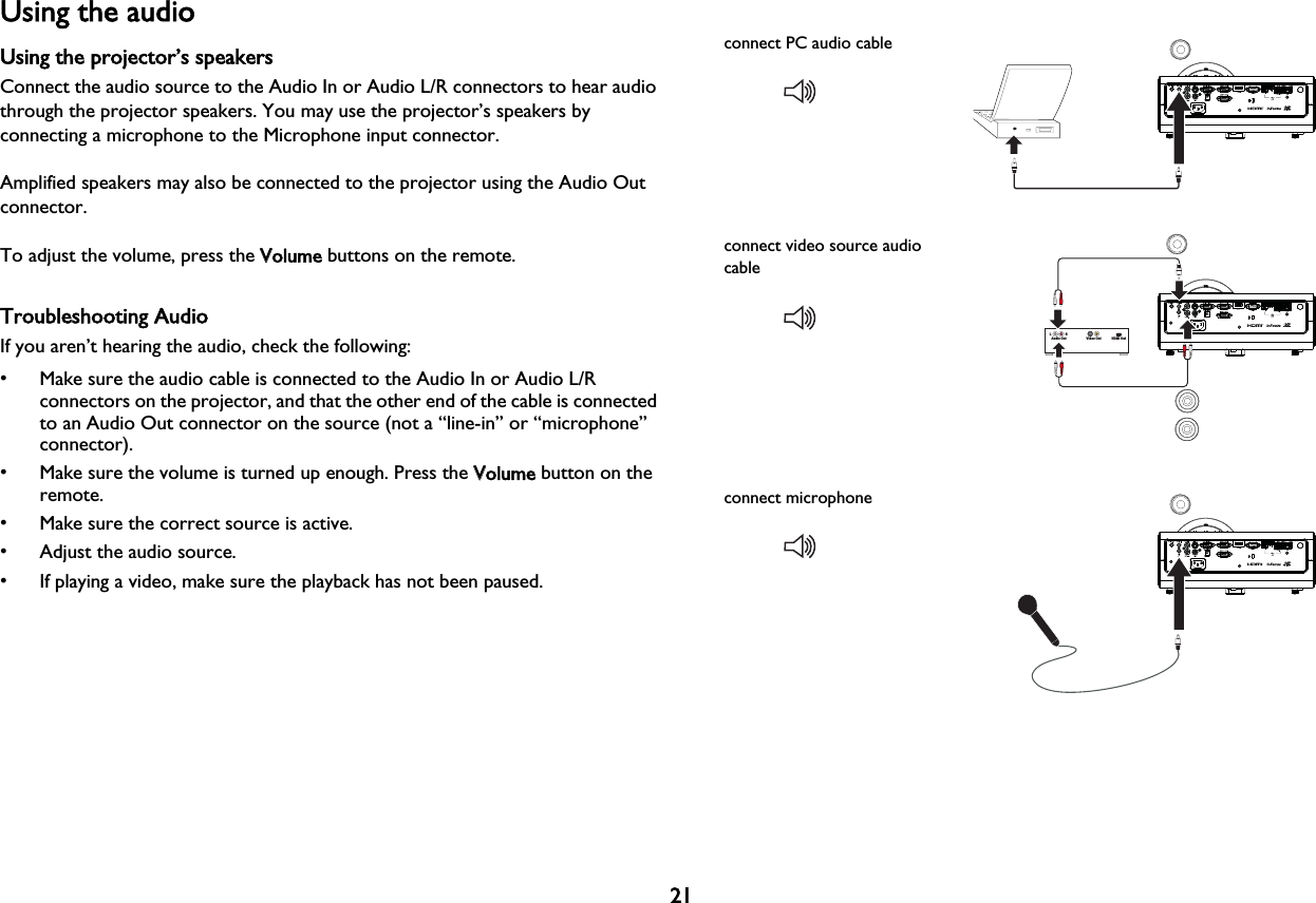 21Using the audioUsing the projector’s speakersConnect the audio source to the Audio In or Audio L/R connectors to hear audio through the projector speakers. You may use the projector’s speakers by connecting a microphone to the Microphone input connector.Amplified speakers may also be connected to the projector using the Audio Out connector.To adjust the volume, press the VVolume buttons on the remote.Troubleshooting AudioIf you aren’t hearing the audio, check the following:• Make sure the audio cable is connected to the Audio In or Audio L/R connectors on the projector, and that the other end of the cable is connected to an Audio Out connector on the source (not a “line-in” or “microphone” connector).• Make sure the volume is turned up enough. Press the VVolume button on the remote.• Make sure the correct source is active.• Adjust the audio source.• If playing a video, make sure the playback has not been paused.connect PC audio cableVideo Out HDMI OutAudio OutL                  Rconnect video source audio cableconnect microphone