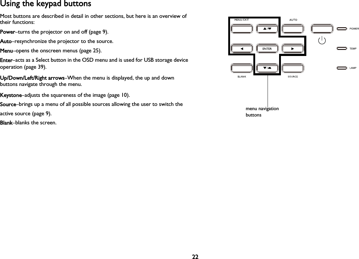 22Using the keypad buttonsMost buttons are described in detail in other sections, but here is an overview of their functions:Power–turns the projector on and off (page 9).Auto–resynchronize the projector to the source.Menu–opens the onscreen menus (page 25).Enter–acts as a Select button in the OSD menu and is used for USB storage device operation (page 39).Up/Down/Left/Right arrows–When the menu is displayed, the up and down buttons navigate through the menu.Keystone–adjusts the squareness of the image (page 10).Source–brings up a menu of all possible sources allowing the user to switch the active source (page 9).Blank–blanks the screen.menu navigation buttons