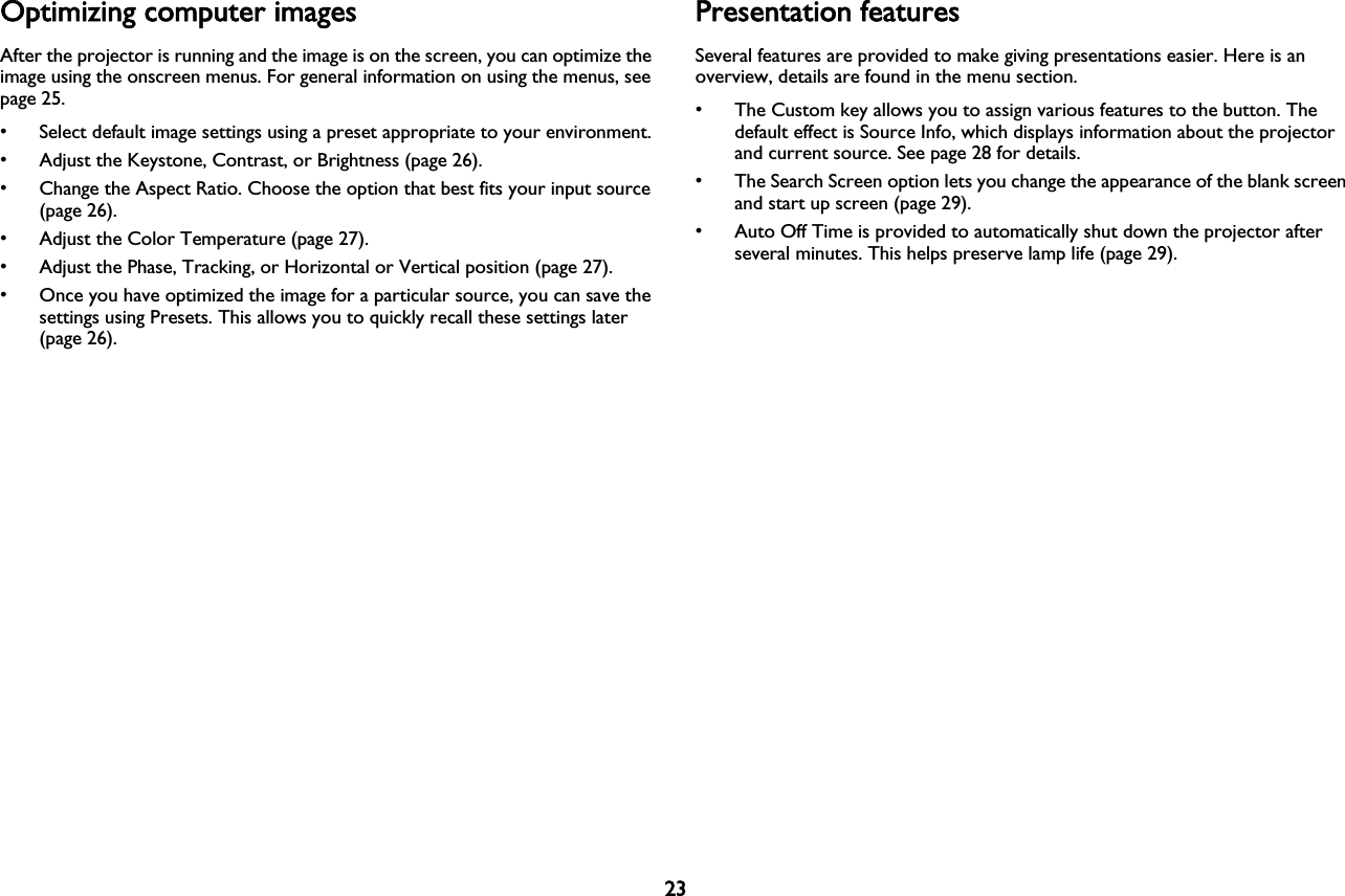 23Optimizing computer imagesAfter the projector is running and the image is on the screen, you can optimize the image using the onscreen menus. For general information on using the menus, see page 25.• Select default image settings using a preset appropriate to your environment.• Adjust the Keystone, Contrast, or Brightness (page 26).• Change the Aspect Ratio. Choose the option that best fits your input source (page 26).• Adjust the Color Temperature (page 27).• Adjust the Phase, Tracking, or Horizontal or Vertical position (page 27).• Once you have optimized the image for a particular source, you can save the settings using Presets. This allows you to quickly recall these settings later (page 26).Presentation featuresSeveral features are provided to make giving presentations easier. Here is an overview, details are found in the menu section.• The Custom key allows you to assign various features to the button. The default effect is Source Info, which displays information about the projector and current source. See page 28 for details.• The Search Screen option lets you change the appearance of the blank screen and start up screen (page 29).• Auto Off Time is provided to automatically shut down the projector after several minutes. This helps preserve lamp life (page 29).