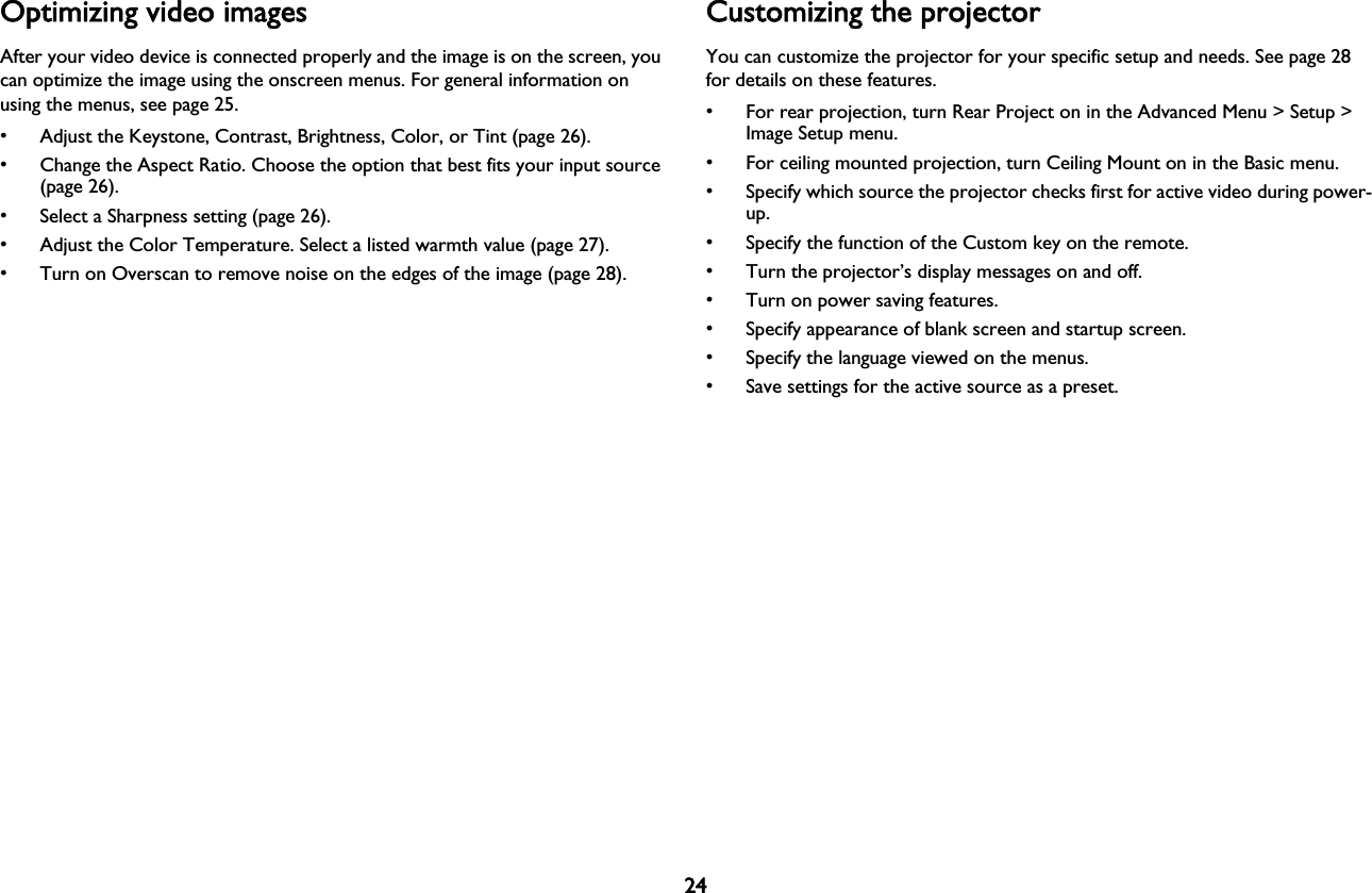 24Optimizing video imagesAfter your video device is connected properly and the image is on the screen, you can optimize the image using the onscreen menus. For general information on using the menus, see page 25.• Adjust the Keystone, Contrast, Brightness, Color, or Tint (page 26).• Change the Aspect Ratio. Choose the option that best fits your input source (page 26).• Select a Sharpness setting (page 26).• Adjust the Color Temperature. Select a listed warmth value (page 27).• Turn on Overscan to remove noise on the edges of the image (page 28).Customizing the projectorYou can customize the projector for your specific setup and needs. See page 28 for details on these features.• For rear projection, turn Rear Project on in the Advanced Menu &gt; Setup &gt; Image Setup menu.• For ceiling mounted projection, turn Ceiling Mount on in the Basic menu.• Specify which source the projector checks first for active video during power-up.• Specify the function of the Custom key on the remote.• Turn the projector’s display messages on and off.• Turn on power saving features.• Specify appearance of blank screen and startup screen.• Specify the language viewed on the menus.• Save settings for the active source as a preset.