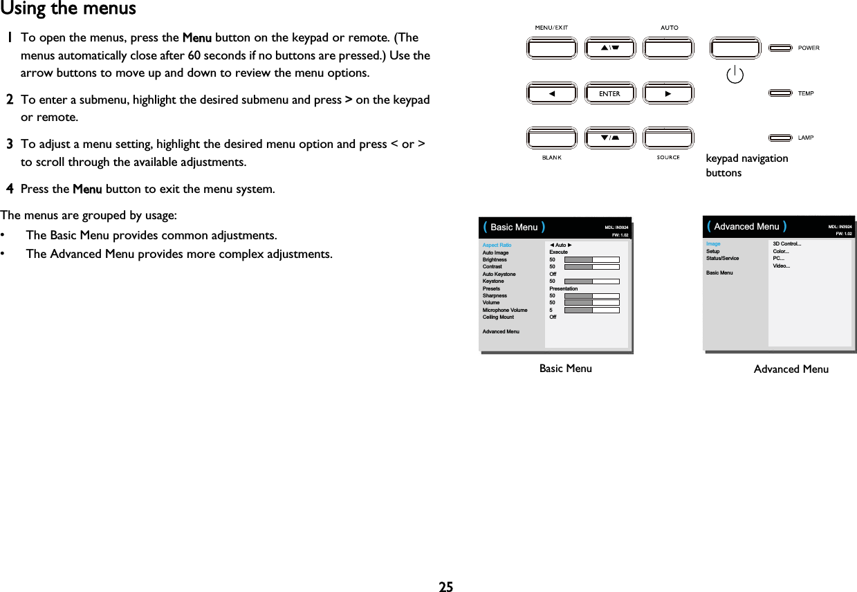 25Using the menus1To open the menus, press the MMenu button on the keypad or remote. (The menus automatically close after 60 seconds if no buttons are pressed.) Use the arrow buttons to move up and down to review the menu options.2To enter a submenu, highlight the desired submenu and press &gt;&gt; on the keypad or remote.3To adjust a menu setting, highlight the desired menu option and press &lt; or &gt; to scroll through the available adjustments. 4Press the MMenu button to exit the menu system.The menus are grouped by usage:• The Basic Menu provides common adjustments.• The Advanced Menu provides more complex adjustments.keypad navigation buttonsImageSetupStatus/ServiceBasic Menu3D Control...Color...PC...Video...( Advanced Menu ) MDL: IN3924FW: 1.02Basic Menu Advanced MenuAspect RatioAuto ImageBrightnessContrastAuto KeystoneKeystonePresetsSharpnessVolumeMicrophone VolumeCeiling MountAdvanced Menu◄ Auto ►Execute5050Off50Presentation50505Off( Basic Menu )MDL: IN3924FW: 1.02