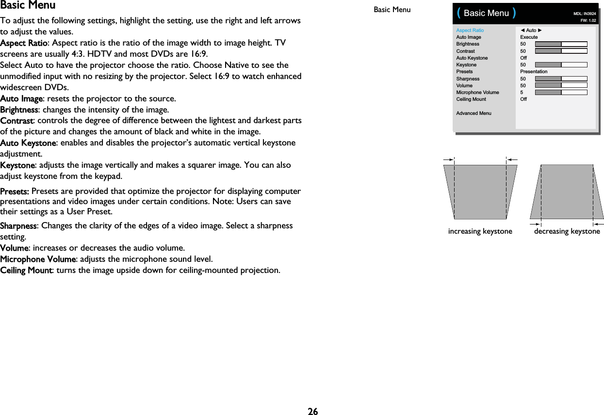 26Basic MenuTo adjust the following settings, highlight the setting, use the right and left arrows to adjust the values.Aspect Ratio: Aspect ratio is the ratio of the image width to image height. TV screens are usually 4:3. HDTV and most DVDs are 16:9.Select Auto to have the projector choose the ratio. Choose Native to see the unmodified input with no resizing by the projector. Select 16:9 to watch enhanced widescreen DVDs.Auto Image: resets the projector to the source.Brightness: changes the intensity of the image.Contrast: controls the degree of difference between the lightest and darkest parts of the picture and changes the amount of black and white in the image.Auto KKeystone: enables and disables the projector’s automatic vertical keystone adjustment.Keystone: adjusts the image vertically and makes a squarer image. You can also adjust keystone from the keypad.Presets: Presets are provided that optimize the projector for displaying computer presentations and video images under certain conditions. Note: Users can save their settings as a User Preset.Sharpness: Changes the clarity of the edges of a video image. Select a sharpness setting.Volume: increases or decreases the audio volume.Microphone Volume: adjusts the microphone sound level.Ceiling Mount: turns the image upside down for ceiling-mounted projection.Basic MenuAspect RatioAuto ImageBrightnessContrastAuto KeystoneKeystonePresetsSharpnessVolumeMicrophone VolumeCeiling MountAdvanced Menu◄ Auto ►Execute5050Off50Presentation50505Off( Basic Menu )MDL: IN3924FW: 1.02increasing keystone decreasing keystone