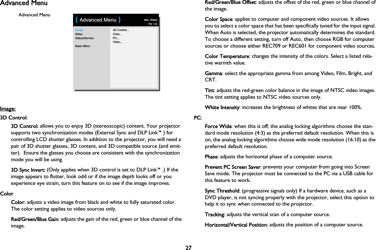 27Advanced MenuImageSetupStatus/ServiceBasic Menu3D Control...Color...PC...Video...( Advanced Menu )MDL: IN3924FW: 1.02Advanced MenuImage: 3D Control:3D Control: allows you to enjoy 3D (stereoscopic) content. Your projector supports two synchronization modes (External Sync and DLP Link™) for controlling LCD shutter glasses. In addition to the projector, you will need a pair of 3D shutter glasses, 3D content, and 3D compatible source (and emit-ter).  Ensure the glasses you choose are consistent with the synchronization mode you will be using.3D Sync Invert: (Only applies when 3D control is set to DLP Link™.) If the image appears to flutter, look odd or if the image depth looks off or you experience eye strain, turn this feature on to see if the image improves. ColorColor: adjusts a video image from black and white to fully saturated color. The color setting applies to video sources only.Red/Green/Blue Gain: adjusts the gain of the red, green or blue channel of the image.Red/Green/Blue Offset: adjusts the offset of the red, green or blue channel of the image.Color Space: applies to computer and component video sources. It allows you to select a color space that has been specifically tuned for the input signal. When Auto is selected, the projector automatically determines the standard. To choose a different setting, turn off Auto, then choose RGB for computer sources or choose either REC709 or REC601 for component video sources.Color Temperature: changes the intensity of the colors. Select a listed rela-tive warmth value.Gamma: select the appropriate gamma from among Video, Film, Bright, and CRT.Tint: adjusts the red-green color balance in the image of NTSC video images. The tint setting applies to NTSC video sources only.White Intensity: increases the brightness of whites that are near 100%.PC:Force Wide: when this is off, the analog locking algorithms choose the stan-dard mode resolution (4:3) as the preferred default resolution. When this is on, the analog locking algorithms choose wide mode resolution (16:10) as the preferred default resolution.Phase: adjusts the horizontal phase of a computer source.Prevent PC Screen Saver: prevents your computer from going into Screen Save mode. The projector must be connected to the PC via a USB cable for this feature to work.Sync Threshold: (progressive signals only) If a hardware device, such as a DVD player, is not syncing properly with the projector, select this option to help it to sync when connected to the projector.Tracking: adjusts the vertical scan of a computer source.Horizontal/Vertical Position: adjusts the position of a computer source.