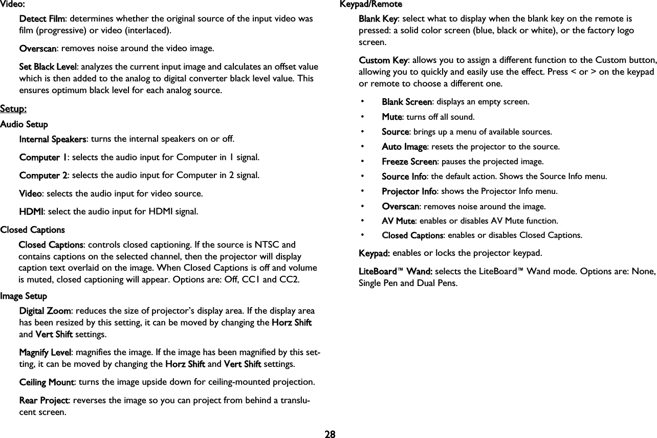 28Video:Detect Film: determines whether the original source of the input video was film (progressive) or video (interlaced).Overscan: removes noise around the video image.Set Black Level: analyzes the current input image and calculates an offset value which is then added to the analog to digital converter black level value. This ensures optimum black level for each analog source.Setup:Audio SetupInternal Speakers: turns the internal speakers on or off.Computer 1: selects the audio input for Computer in 1 signal.Computer 2: selects the audio input for Computer in 2 signal.Video: selects the audio input for video source.HDMI: select the audio input for HDMI signal.Closed CaptionsClosed Captions: controls closed captioning. If the source is NTSC and contains captions on the selected channel, then the projector will display caption text overlaid on the image. When Closed Captions is off and volume is muted, closed captioning will appear. Options are: Off, CC1 and CC2.Image SetupDigital Zoom: reduces the size of projector’s display area. If the display area has been resized by this setting, it can be moved by changing the HHorz Shift and VVert Shift settings.Magnify Level: magnifies the image. If the image has been magnified by this set-ting, it can be moved by changing the HHorz Shift and VVert Shift settings.Ceiling Mount: turns the image upside down for ceiling-mounted projection.Rear Project: reverses the image so you can project from behind a translu-cent screen.Keypad/RemoteBlank Key: select what to display when the blank key on the remote is pressed: a solid color screen (blue, black or white), or the factory logo screen.Custom Key: allows you to assign a different function to the Custom button, allowing you to quickly and easily use the effect. Press &lt; or &gt; on the keypad or remote to choose a different one. •Blank Screen: displays an empty screen.•Mute: turns off all sound.•Source: brings up a menu of available sources.•Auto Image: resets the projector to the source.•Freeze Screen: pauses the projected image.•Source Info: the default action. Shows the Source Info menu.•Projector Info: shows the Projector Info menu.•Overscan: removes noise around the image.•AAV Mute: enables or disables AV Mute function.•CClosed Captions: enables or disables Closed Captions.Keypad: enables or locks the projector keypad.LiteBoard™WWand: selects the LiteBoard™Wand mode. Options are: None, Single Pen and Dual Pens.