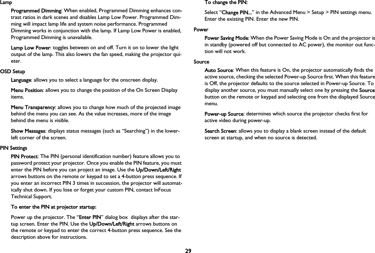 29LampProgrammed Dimming: When enabled, Programmed Dimming enhances con-trast ratios in dark scenes and disables Lamp Low Power. Programmed Dim-ming will impact lamp life and system noise performance. Programmed Dimming works in conjunction with the lamp. If Lamp Low Power is enabled, Programmed Dimming is unavailable.Lamp Low Power: toggles between on and off. Turn it on to lower the light output of the lamp. This also lowers the fan speed, making the projector qui-eter.OSD SetupLanguage: allows you to select a language for the onscreen display.Menu Position: allows you to change the position of the On Screen Display items.Menu Transparency: allows you to change how much of the projected image behind the menu you can see. As the value increases, more of the image behind the menu is visible.Show Messages: displays status messages (such as “Searching”) in the lower-left corner of the screen.PIN SettingsPIN Protect: The PIN (personal identification number) feature allows you to password protect your projector. Once you enable the PIN feature, you must enter the PIN before you can project an image. Use the UUp/Down/Left/Right arrows buttons on the remote or keypad to set a 4-button press sequence. If you enter an incorrect PIN 3 times in succession, the projector will automat-ically shut down. If you lose or forget your custom PIN, contact InFocus Technical Support.To enter the PIN at projector startup:Power up the projector. The “EEnter PIN” dialog box  displays after the star-tup screen. Enter the PIN. Use the UUp/Down/Left/Right arrows buttons on the remote or keypad to enter the correct 4-button press sequence. See the description above for instructions.To change the PIN:Select “CChange PIN...” in the Advanced Menu &gt; Setup &gt; PIN settings menu. Enter the existing PIN. Enter the new PIN.PowerPower Saving Mode: When the Power Saving Mode is On and the projector is in standby (powered off but connected to AC power), the monitor out func-tion will not work.SourceAuto Source: When this feature is On, the projector automatically finds the active source, checking the selected Power-up Source first. When this feature is Off, the projector defaults to the source selected in Power-up Source. To display another source, you must manually select one by pressing the SSource button on the remote or keypad and selecting one from the displayed Source menu.Power-up Source: determines which source the projector checks first for active video during power-up.Search Screen: allows you to display a blank screen instead of the default screen at startup, and when no source is detected.