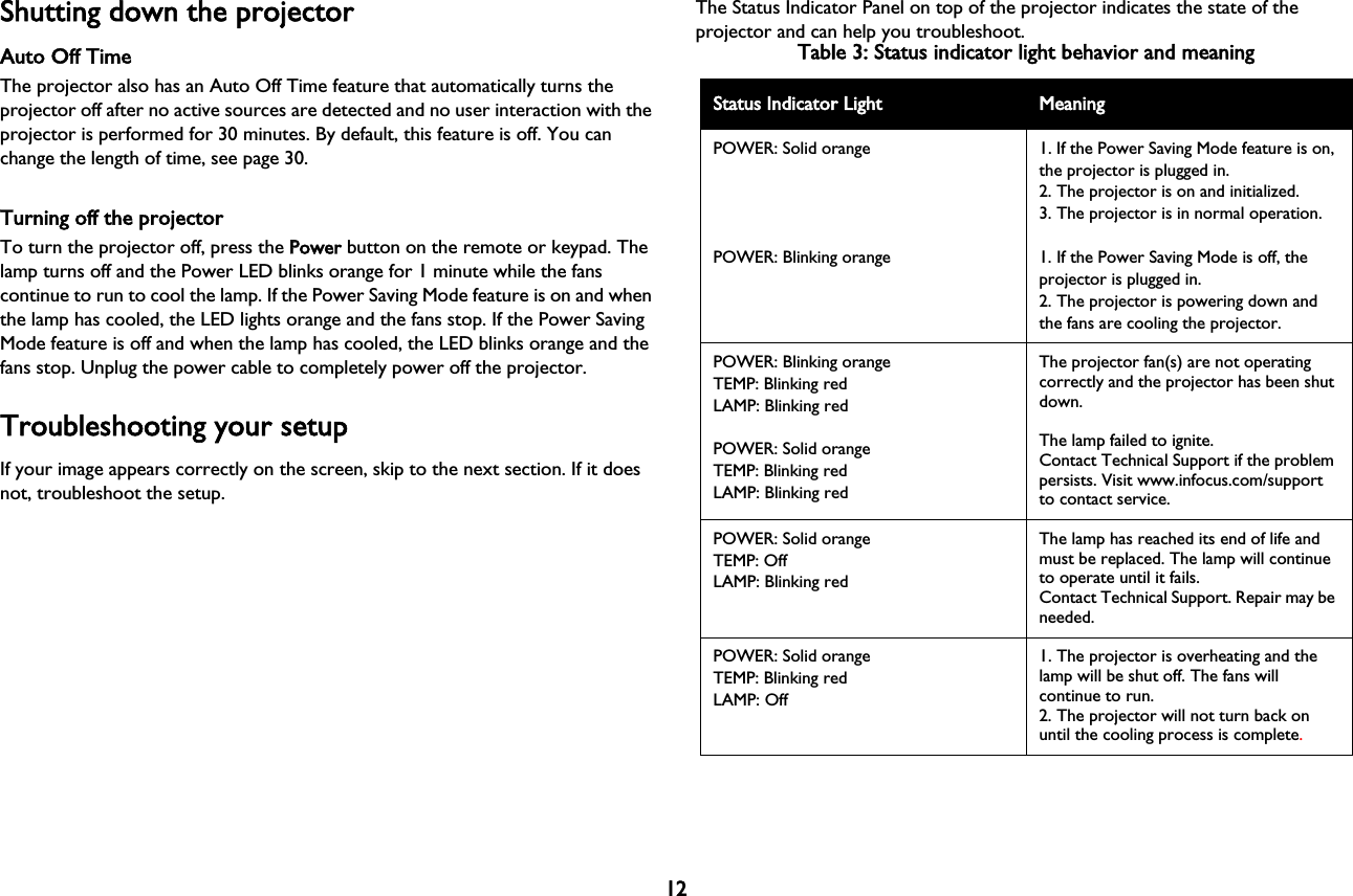 12Shutting down the projectorAuto Off TimeThe projector also has an Auto Off Time feature that automatically turns the projector off after no active sources are detected and no user interaction with the projector is performed for 30 minutes. By default, this feature is off. You can change the length of time, see page 30.Turning off the projectorTo turn the projector off, press the PPower button on the remote or keypad. The lamp turns off and the Power LED blinks orange for 1 minute while the fans continue to run to cool the lamp. If the Power Saving Mode feature is on and when the lamp has cooled, the LED lights orange and the fans stop. If the Power Saving Mode feature is off and when the lamp has cooled, the LED blinks orange and the fans stop. Unplug the power cable to completely power off the projector.Troubleshooting your setupIf your image appears correctly on the screen, skip to the next section. If it does not, troubleshoot the setup.The Status Indicator Panel on top of the projector indicates the state of the projector and can help you troubleshoot.Table 3: Status indicator light behavior and meaningStatus Indicator Light MeaningPOWER: Solid orangePOWER: Blinking orange1. If the Power Saving Mode feature is on, the projector is plugged in.2. The projector is on and initialized.3. The projector is in normal operation.1. If the Power Saving Mode is off, the projector is plugged in.2. The projector is powering down and the fans are cooling the projector.POWER: Blinking orangeTEMP: Blinking redLAMP: Blinking redPOWER: Solid orangeTEMP: Blinking redLAMP: Blinking redThe projector fan(s) are not operating correctly and the projector has been shut down.The lamp failed to ignite.Contact Technical Support if the problem persists. Visit www.infocus.com/support to contact service.POWER: Solid orangeTEMP: OffLAMP: Blinking redThe lamp has reached its end of life and must be replaced. The lamp will continue to operate until it fails.Contact Technical Support. Repair may be needed.POWER: Solid orangeTEMP: Blinking redLAMP: Off1. The projector is overheating and the lamp will be shut off. The fans will continue to run.2. The projector will not turn back on until the cooling process is complete.