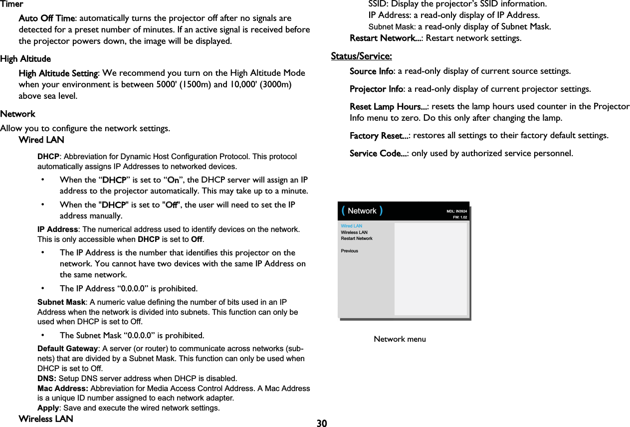 30TimerAuto Off Time: automatically turns the projector off after no signals are detected for a preset number of minutes. If an active signal is received before the projector powers down, the image will be displayed.High AltitudeHigh Altitude Setting: We recommend you turn on the High Altitude Mode when your environment is between 5000&apos; (1500m) and 10,000&apos; (3000m) above sea level.NetworkAllow you to configure the network settings.Wired LANDHCP: Abbreviation for Dynamic Host Configuration Protocol. This protocol automatically assigns IP Addresses to networked devices.• When the “DDHCP” is set to “OOn”, the DHCP server will assign an IP address to the projector automatically. This may take up to a minute.• When the &quot;DDHCP&quot; is set to &quot;OOff&quot;, the user will need to set the IP address manually.IP Address: The numerical address used to identify devices on the network. This is only accessible when DHCP is set to Off.• The IP Address is the number that identifies this projector on the network. You cannot have two devices with the same IP Address on the same network.• The IP Address “0.0.0.0” is prohibited.Subnet Mask: A numeric value defining the number of bits used in an IP Address when the network is divided into subnets. This function can only be used when DHCP is set to Off.• The Subnet Mask “0.0.0.0” is prohibited.Default Gateway: A server (or router) to communicate across networks (sub-nets) that are divided by a Subnet Mask. This function can only be used when DHCP is set to Off.DNS: Setup DNS server address when DHCP is disabled.Mac Address: Abbreviation for Media Access Control Address. A Mac Address is a unique ID number assigned to each network adapter.Apply: Save and execute the wired network settings.Wireless LANSSID: Display the projector’s SSID information.IP Address: a read-only display of IP Address.Subnet Mask: a read-only display of Subnet Mask.Restart Network...: Restart network settings.Status/Service:Source Info: a read-only display of current source settings.Projector Info: a read-only display of current projector settings.Reset Lamp Hours...: resets the lamp hours used counter in the Projector Info menu to zero. Do this only after changing the lamp.Factory Reset...: restores all settings to their factory default settings.Service Code...: only used by authorized service personnel.Wired LANWireless LANRestart NetworkPrevious( Network ) MDL: IN3924FW: 1.02Network menu