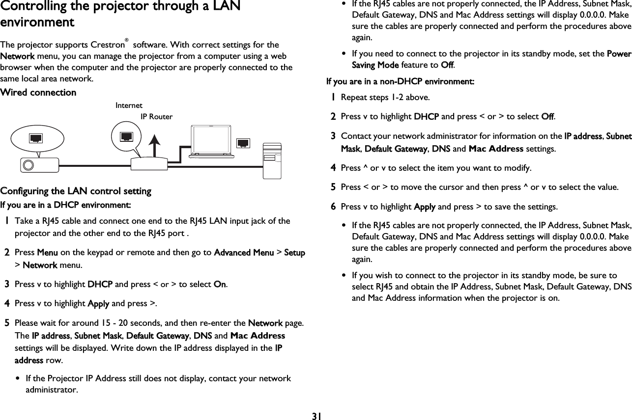 31Controlling the projector through a LANenvironmentThe projector supports Crestron® software. With correct settings for the  Network menu, you can manage the projector from a computer using a web browser when the computer and the projector are properly connected to the same local area network.Wired connectionInternetIP RouterCConfiguring the LAN control settingIf you are in a DHCP environment:1Take a RJ45 cable and connect one end to the RJ45 LAN input jack of the projector and the other end to the RJ45 port .2Press MMenu on the keypad or remote and then go to AAdvanced Menu &gt; SSetup &gt; NNetwork menu.3Press v to highlight DDHCP and press &lt; or &gt; to select OOn.4Press v to highlight AApply and press &gt;.5Please wait for around 15 - 20 seconds, and then re-enter the NNetwork page. The IIP address, SSubnet Mask, DDefault Gateway, DDNS and Mac Address settings will be displayed. Write down the IP address displayed in the IIP address row.•If the Projector IP Address still does not display, contact your network administrator.•If the RJ45 cables are not properly connected, the IP Address, Subnet Mask, Default Gateway, DNS and Mac Address settings will display 0.0.0.0. Make sure the cables are properly connected and perform the procedures above again.•If you need to connect to the projector in its standby mode, set the PPower Saving Mode feature to OOff.If you are in a non-DHCP environment:1Repeat steps 1-2 above.2Press v  to highlight DDHCP and press &lt; or &gt; to select OOff.3Contact your network administrator for information on the IIP address, SSubnet Mask, DDefault Gateway, DDNS and Mac Address settings.4Press ^ or v to select the item you want to modify.5Press &lt; or &gt; to move the cursor and then press ^ or v to select the value.6Press v to highlight AApply and press &gt; to save the settings.•If the RJ45 cables are not properly connected, the IP Address, Subnet Mask, Default Gateway, DNS and Mac Address settings will display 0.0.0.0. Make sure the cables are properly connected and perform the procedures above again.•If you wish to connect to the projector in its standby mode, be sure to select RJ45 and obtain the IP Address, Subnet Mask, Default Gateway, DNS and Mac Address information when the projector is on.