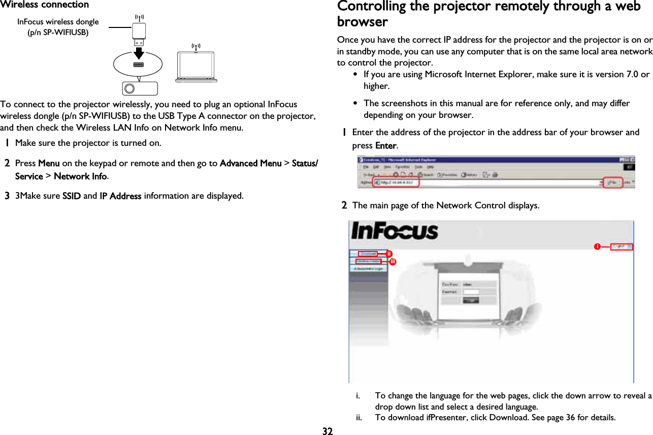 32Wireless connectionTo connect to the projector wirelessly, you need to plug an optional InFocus wireless dongle (p/n SP-WIFIUSB) to the USB Type A connector on the projector, and then check the Wireless LAN Info on Network Info menu.1Make sure the projector is turned on.2Press MMenu on the keypad or remote and then go to AAdvanced Menu &gt; SStatus/Service &gt; NNetwork Info.33Make sure SSSID and IIP Address information are displayed.Controlling the projector remotely through a web browserOnce you have the correct IP address for the projector and the projector is on or in standby mode, you can use any computer that is on the same local area network to control the projector.•If you are using Microsoft Internet Explorer, make sure it is version 7.0 or higher.•The screenshots in this manual are for reference only, and may differ depending on your browser.1Enter the address of the projector in the address bar of your browser and press EEnter. 2The main page of the Network Control displays.iiiiiii. To change the language for the web pages, click the down arrow to reveal a drop down list and select a desired language.ii. To download ifPresenter, click Download. See page 36 for details.InFocus wireless dongle(p/n SP-WIFIUSB)