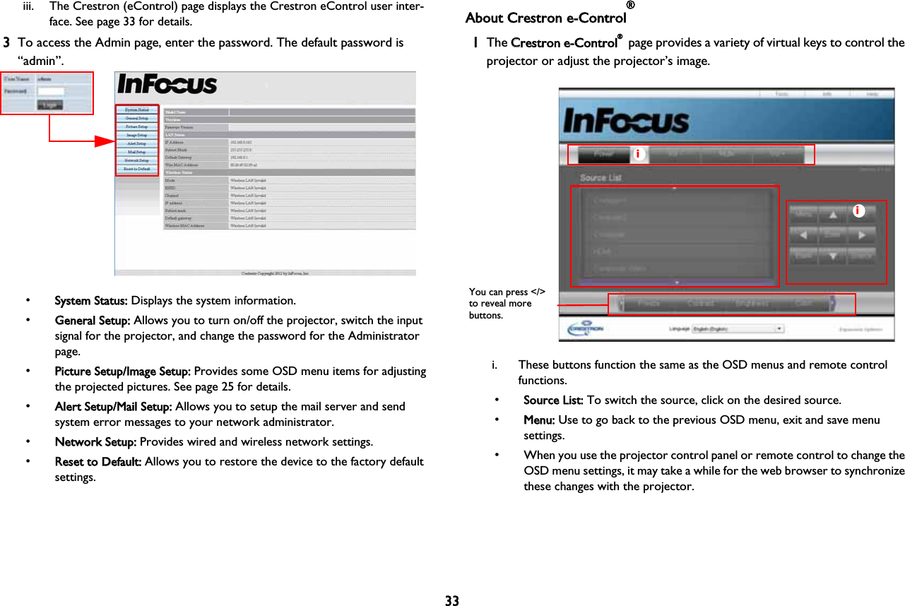 33iii. The Crestron (eControl) page displays the Crestron eControl user inter-face. See page 33 for details.3To access the Admin page, enter the password. The default password is “admin”.•SSystem Status: Displays the system information.•GGeneral Setup: Allows you to turn on/off the projector, switch the input signal for the projector, and change the password for the Administrator page.•PPicture Setup/Image Setup: Provides some OSD menu items for adjusting the projected pictures. See page 25 for details.•AAlert Setup/Mail Setup: Allows you to setup the mail server and send system error messages to your network administrator.•NNetwork Setup: Provides wired and wireless network settings.•RReset to Default: Allows you to restore the device to the factory default settings.About Crestron e-Control®1The CCrestron e-Control® page provides a variety of virtual keys to control the projector or adjust the projector’s image. iiYou can press &lt;/&gt; to reveal more buttons.i. These buttons function the same as the OSD menus and remote control functions. •SSource List: To switch the source, click on the desired source. •MMenu: Use to go back to the previous OSD menu, exit and save menu settings. • When you use the projector control panel or remote control to change the OSD menu settings, it may take a while for the web browser to synchronize these changes with the projector.
