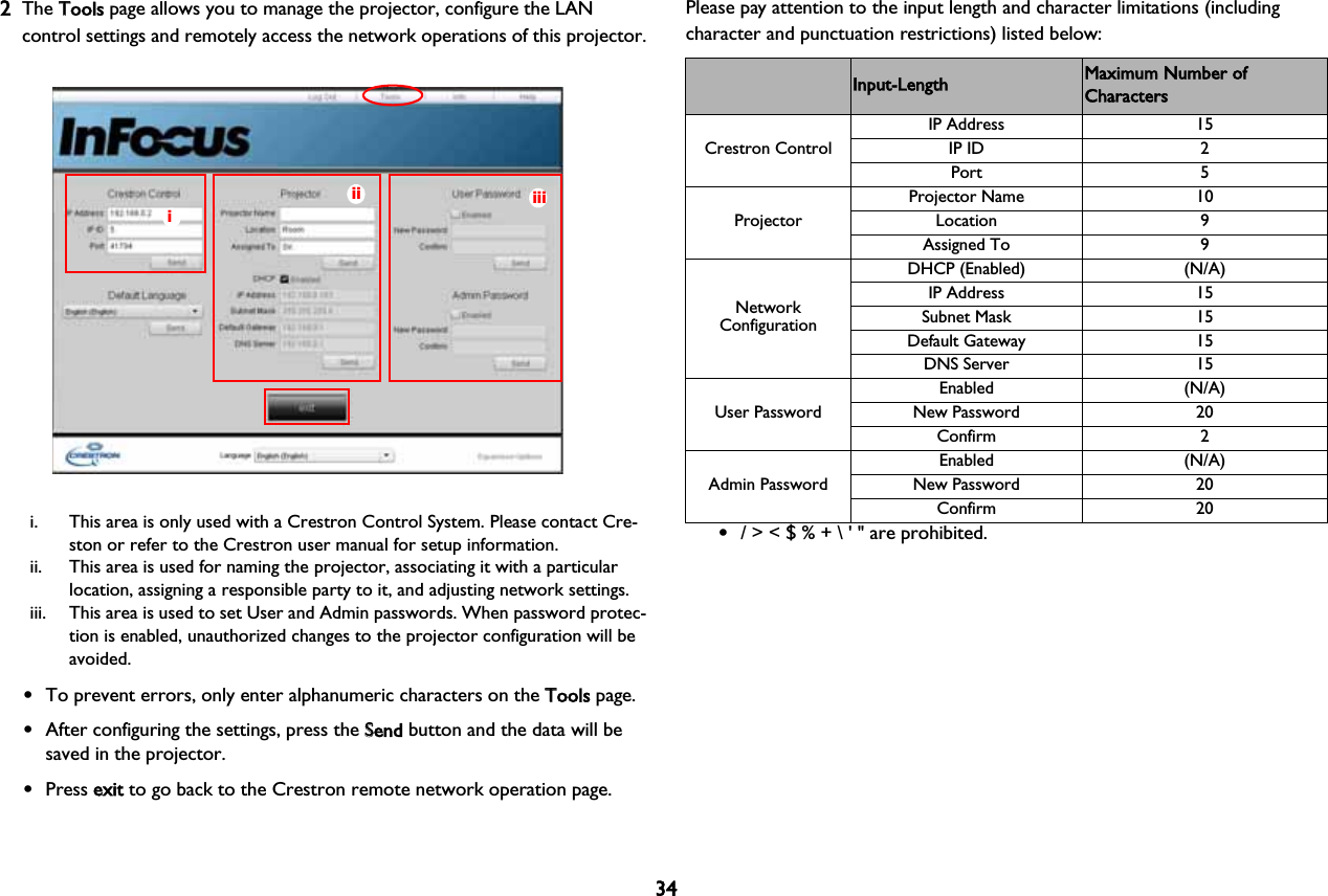 342The TTools page allows you to manage the projector, configure the LAN control settings and remotely access the network operations of this projector.iiiiiii. This area is only used with a Crestron Control System. Please contact Cre-ston or refer to the Crestron user manual for setup information.ii. This area is used for naming the projector, associating it with a particular location, assigning a responsible party to it, and adjusting network settings.iii. This area is used to set User and Admin passwords. When password protec-tion is enabled, unauthorized changes to the projector configuration will be avoided.•To prevent errors, only enter alphanumeric characters on the TTools page.•After configuring the settings, press the SSend button and the data will be saved in the projector.•Press eexit to go back to the Crestron remote network operation page.Please pay attention to the input length and character limitations (including character and punctuation restrictions) listed below:Category Item Input-Length Maximum Number of CharactersCrestron Control•/ &gt; &lt; $ % + \ &apos; &quot; are prohibited. IP Address 15IP ID 2Port 5ProjectorProjector Name 10Location 9Assigned To 9Network ConfigurationDHCP (Enabled) (N/A)IP Address 15Subnet Mask 15Default Gateway 15DNS Server 15User PasswordEnabled (N/A)New Password 20Confirm 2Admin PasswordEnabled (N/A)New Password 20Confirm 20