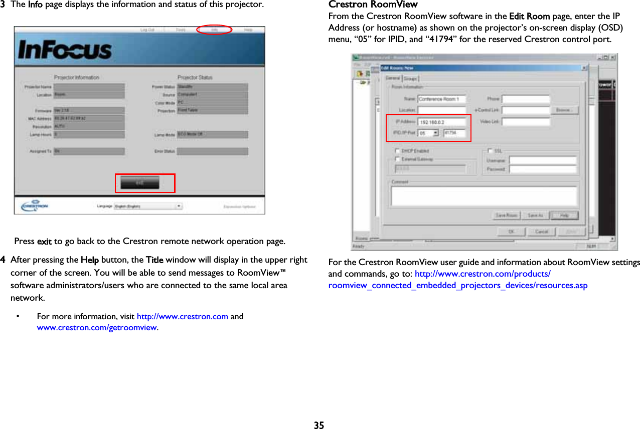353The IInfo page displays the information and status of this projector.Press eexit to go back to the Crestron remote network operation page.4After pressing the HHelp button, the TTitle window will display in the upper right corner of the screen. You will be able to send messages to RoomView™ software administrators/users who are connected to the same local area network. • For more information, visit http://www.crestron.com and www.crestron.com/getroomview.Crestron RoomViewFrom the Crestron RoomView software in the EEdit Room page, enter the IP Address (or hostname) as shown on the projector’s on-screen display (OSD) menu, “05” for IPID, and “41794” for the reserved Crestron control port.For the Crestron RoomView user guide and information about RoomView settings and commands, go to: http://www.crestron.com/products/roomview_connected_embedded_projectors_devices/resources.asp