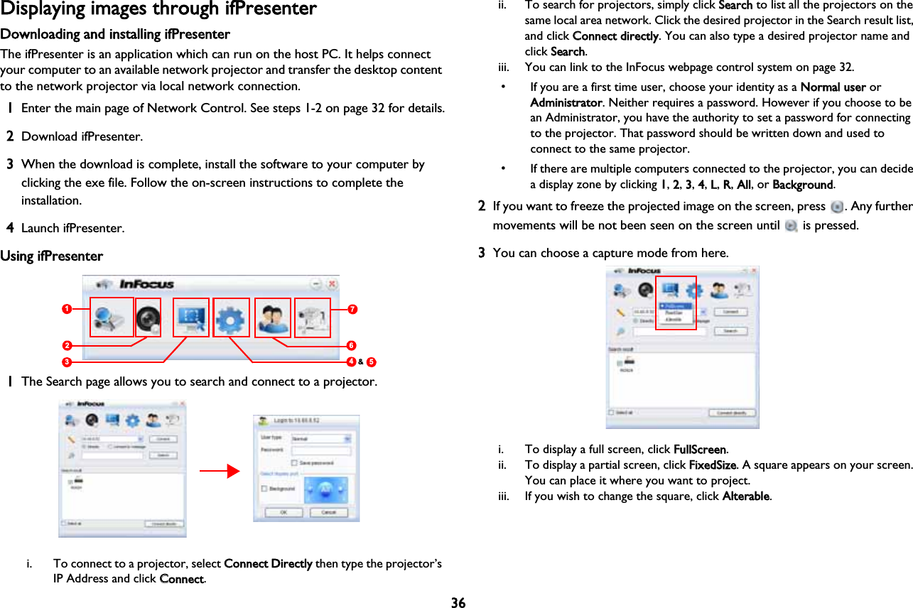 36Displaying images through ifPresenterDownloading and installing ifPresenterThe ifPresenter is an application which can run on the host PC. It helps connect your computer to an available network projector and transfer the desktop content to the network projector via local network connection.1Enter the main page of Network Control. See steps 1-2 on page 32 for details.2Download ifPresenter.3When the download is complete, install the software to your computer by clicking the exe file. Follow the on-screen instructions to complete the installation.4Launch ifPresenter.Using ifPresenter712345&amp;61The Search page allows you to search and connect to a projector.i. To connect to a projector, select CConnect Directly then type the projector’s IP Address and click CConnect.ii. To search for projectors, simply click SSearch to list all the projectors on the same local area network. Click the desired projector in the Search result list, and click CConnect directly. You can also type a desired projector name and click SSearch.iii. You can link to the InFocus webpage control system on page 32.• If you are a first time user, choose your identity as a NNormal user or Administrator. Neither requires a password. However if you choose to be an Administrator, you have the authority to set a password for connecting to the projector. That password should be written down and used to connect to the same projector.• If there are multiple computers connected to the projector, you can decide a display zone by clicking 11,  2,  3,  4,  L,  R,  All, or BBackground.2If you want to freeze the projected image on the screen, press  . Any further movements will be not been seen on the screen until   is pressed.3You can choose a capture mode from here.i. To display a full screen, click FFullScreen.ii. To display a partial screen, click FFixedSize. A square appears on your screen. You can place it where you want to project. iii. If you wish to change the square, click AAlterable.