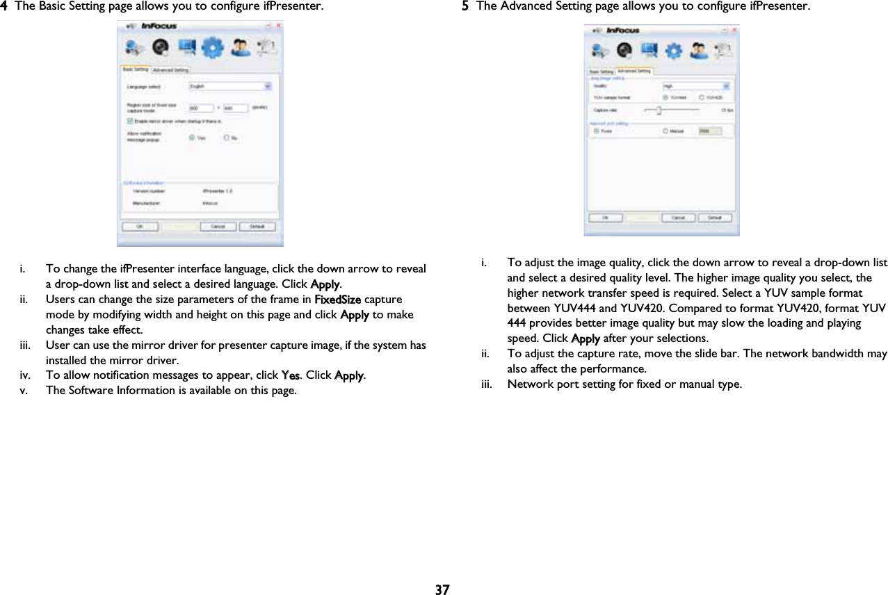 374The Basic Setting page allows you to configure ifPresenter.i. To change the ifPresenter interface language, click the down arrow to reveal a drop-down list and select a desired language. Click AApply.ii. Users can change the size parameters of the frame in FFixedSize capture mode by modifying width and height on this page and click AApply to make changes take effect. iii. User can use the mirror driver for presenter capture image, if the system has installed the mirror driver.iv. To allow notification messages to appear, click YYes. Click AApply.v. The Software Information is available on this page.5The Advanced Setting page allows you to configure ifPresenter.i. To adjust the image quality, click the down arrow to reveal a drop-down list and select a desired quality level. The higher image quality you select, the higher network transfer speed is required. Select a YUV sample format between YUV444 and YUV420. Compared to format YUV420, format YUV 444 provides better image quality but may slow the loading and playing speed. Click AApply after your selections.ii. To adjust the capture rate, move the slide bar. The network bandwidth may also affect the performance.iii. Network port setting for fixed or manual type.