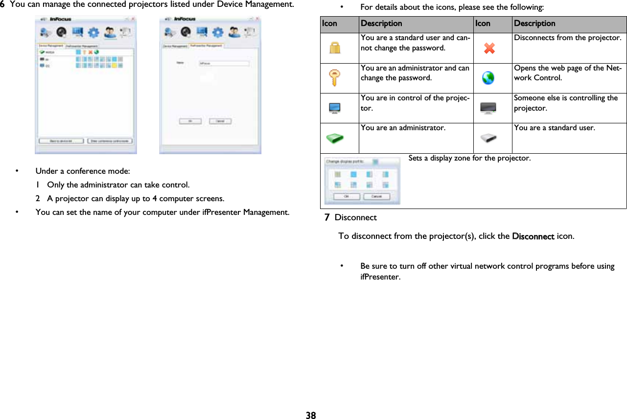 386You can manage the connected projectors listed under Device Management.• Under a conference mode:1 Only the administrator can take control.2 A projector can display up to 4 computer screens.• You can set the name of your computer under ifPresenter Management.• For details about the icons, please see the following:7DisconnectTo disconnect from the projector(s), click the DDisconnect icon.• Be sure to turn off other virtual network control programs before using ifPresenter.Icon Description Icon DescriptionYou are a standard user and can-not change the password.Disconnects from the projector.You are an administrator and can change the password.Opens the web page of the Net-work Control.You are in control of the projec-tor.Someone else is controlling the projector.You are an administrator. You are a standard user.Sets a display zone for the projector.