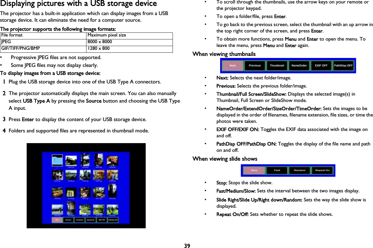 39Displaying pictures with a USB storage deviceThe projector has a built-in application which can display images from a USB storage device. It can eliminate the need for a computer source.The projector supports the following image formats:File format Maximum pixel sizeJPEG 8000 x 8000GIF/TIFF/PNG/BMP 1280 x 800• Progressive JPEG files are not supported.• Some JPEG files may not display clearly.To display images from a USB storage device:1Plug the USB storage device into one of the USB Type A connectors.2The projector automatically displays the main screen. You can also manually select UUSB Type A by pressing the SSource button and choosing the USB Type A input.3Press EEnter to display the content of your USB storage device.4Folders and supported files are represented in thumbnail mode.• To scroll through the thumbnails, use the arrow keys on your remote or the projector keypad.• To open a folder/file, press EEnter.• To go back to the previous screen, select the thumbnail with an up arrow in the top right corner of the screen, and press EEnter.• To obtain more functions, press MMenu and EEnter to open the menu. To leave the menu, press MMenu and EEnter again.When viewing thumbnails•NNext: Selects the next folder/image.•PPrevious: Selects the previous folder/image.•TThumbnail/Full Screen/SlideShow: Displays the selected image(s) in Thumbnail, Full Screen or SlideShow mode.•NNameOrder/ExtendOrder/SizeOrder/TimeOrder: Sets the images to be displayed in the order of filenames, filename extension, file sizes, or time the photos were taken.•EEXIF OFF/EXIF ON: Toggles the EXIF data associated with the image on and off.•PPathDisp OFF/PathDisp ON: Toggles the display of the file name and path on and off.When viewing slide shows•SStop: Stops the slide show.•FFast/Medium/Slow: Sets the interval between the two images display.•SSlide Right/Slide Up/Right down/Random: Sets the way the slide show is!displayed.•RRepeat On/Off: Sets whether to repeat the slide shows.