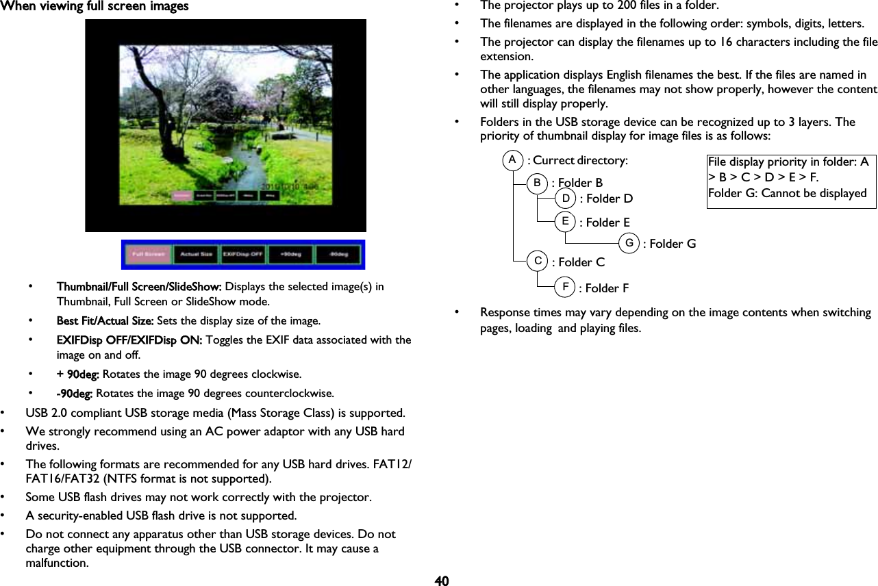 40When viewing full screen images•TThumbnail/Full Screen/SlideShow: Displays the selected image(s) in Thumbnail, Full Screen or SlideShow mode.•BBest Fit/Actual Size: Sets the display size of the image.•EEXIFDisp OFF/EXIFDisp ON: Toggles the EXIF data associated with the image on and off.•++ 90deg: Rotates the image 90 degrees clockwise.•--90deg: Rotates the image 90 degrees counterclockwise.• USB 2.0 compliant USB storage media (Mass Storage Class) is supported.• We strongly recommend using an AC power adaptor with any USB hard drives.• The following formats are recommended for any USB hard drives. FAT12/FAT16/FAT32 (NTFS format is not supported).• Some USB flash drives may not work correctly with the projector.• A security-enabled USB flash drive is not supported.• Do not connect any apparatus other than USB storage devices. Do not charge other equipment through the USB connector. It may cause a malfunction.• The projector plays up to 200 files in a folder.• The filenames are displayed in the following order: symbols, digits, letters.• The projector can display the filenames up to 16 characters including the file extension.• The application displays English filenames the best. If the files are named in other languages, the filenames may not show properly, however the content will still display properly.• Folders in the USB storage device can be recognized up to 3 layers. The priority of thumbnail display for image files is as follows:ABCDEFG: Currect directory: : Folder B: Folder D: Folder E: Folder G: Folder C: Folder FFile display priority in folder: A &gt; B &gt; C &gt; D &gt; E &gt; F.Folder G: Cannot be displayed • Response times may vary depending on the image contents when switching pages, loading!and playing files.