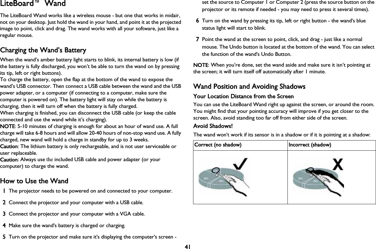 41LiteBoard™  WandThe LiteBoard Wand works like a wireless mouse - but one that works in midair, not on your desktop. Just hold the wand in your hand, and point it at the projected image to point, click and drag. The wand works with all your software, just like a regular mouse.Charging the Wand’s BatteryWhen the wand’s amber battery light starts to blink, its internal battery is low (if the battery is fully discharged, you won’t be able to turn the wand on by pressing its tip, left or right buttons).To charge the battery, open the flap at the bottom of the wand to expose the wand’s USB connector. Then connect a USB cable between the wand and the USB power adapter, or a computer (if connecting to a computer, make sure the computer is powered on). The battery light will stay on while the battery is charging, then it will turn off when the battery is fully charged.When charging is finished, you can disconnect the USB cable (or keep the cable connected and use the wand while it’s charging).NOTE: 5-10 minutes of charging is enough for about an hour of wand use. A full charge will take 6-8 hours and will allow 20-40 hours of non-stop wand use. A fully charged, new wand will hold a charge in standby for up to 3 weeks.Caution: The lithium battery is only rechargeable, and is not user serviceable or user replaceable.Caution: Always use the included USB cable and power adapter (or your computer) to charge the wand.How to Use the Wand1The projector needs to be powered on and connected to your computer.2Connect the projector and your computer with a USB cable.3Connect the projector and your computer with a VGA cable.4Make sure the wand&apos;s battery is charged or charging.5Turn on the projector and make sure it&apos;s displaying the computer&apos;s screen - set the source to Computer 1 or Computer 2 (press the source button on the projector or its remote if needed - you may need to press it several times).6Turn on the wand by pressing its tip, left or right button - the wand&apos;s blue status light will start to blink.7Point the wand at the screen to point, click, and drag - just like a normal mouse. The Undo button is located at the bottom of the wand. You can select the function of the wand&apos;s Undo Button.NOTE: When you’re done, set the wand aside and make sure it isn’t pointing at the screen; it will turn itself off automatically after 1 minute.Wand Position and Avoiding ShadowsYour Location Distance from the ScreenYou can use the LiteBoard Wand right up against the screen, or around the room. You might find that your pointing accuracy will improve if you get closer to the screen. Also, avoid standing too far off from either side of the screen.Avoid Shadows!The wand won&apos;t work if its sensor is in a shadow or if it is pointing at a shadow:Correct (no shadow) Incorrect (shadow)