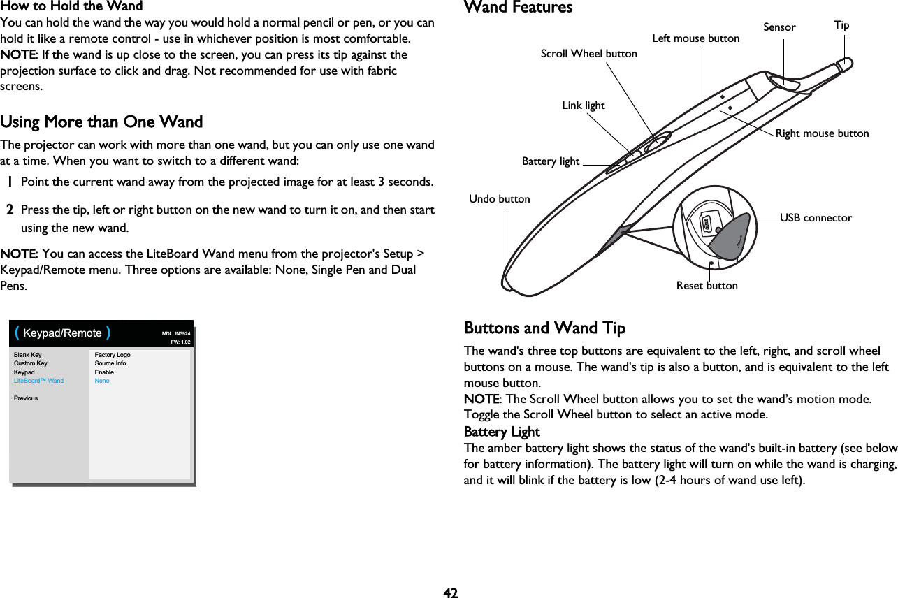 42How to Hold the WandYou can hold the wand the way you would hold a normal pencil or pen, or you can hold it like a remote control - use in whichever position is most comfortable. NOTE: If the wand is up close to the screen, you can press its tip against the projection surface to click and drag. Not recommended for use with fabric screens.Using More than One WandThe projector can work with more than one wand, but you can only use one wand at a time. When you want to switch to a different wand: 1Point the current wand away from the projected image for at least 3 seconds.2Press the tip, left or right button on the new wand to turn it on, and then start using the new wand.NOTE: You can access the LiteBoard Wand menu from the projector&apos;s Setup &gt; Keypad/Remote menu. Three options are available: None, Single Pen and Dual Pens.Blank KeyCustom KeyKeypadLiteBoard™ WandPreviousFactory LogoSource InfoEnableNone( Keypad/Remote ) MDL: IN3924FW: 1.02Wand FeaturesUSB connectorLink lightBattery lightReset buttonRight mouse buttonLeft mouse buttonScroll Wheel buttonSensor TipUndo buttonBButtons and Wand TipThe wand&apos;s three top buttons are equivalent to the left, right, and scroll wheel buttons on a mouse. The wand&apos;s tip is also a button, and is equivalent to the left mouse button. NOTE: The Scroll Wheel button allows you to set the wand’s motion mode. Toggle the Scroll Wheel button to select an active mode.Battery LightThe amber battery light shows the status of the wand&apos;s built-in battery (see below for battery information). The battery light will turn on while the wand is charging, and it will blink if the battery is low (2-4 hours of wand use left).