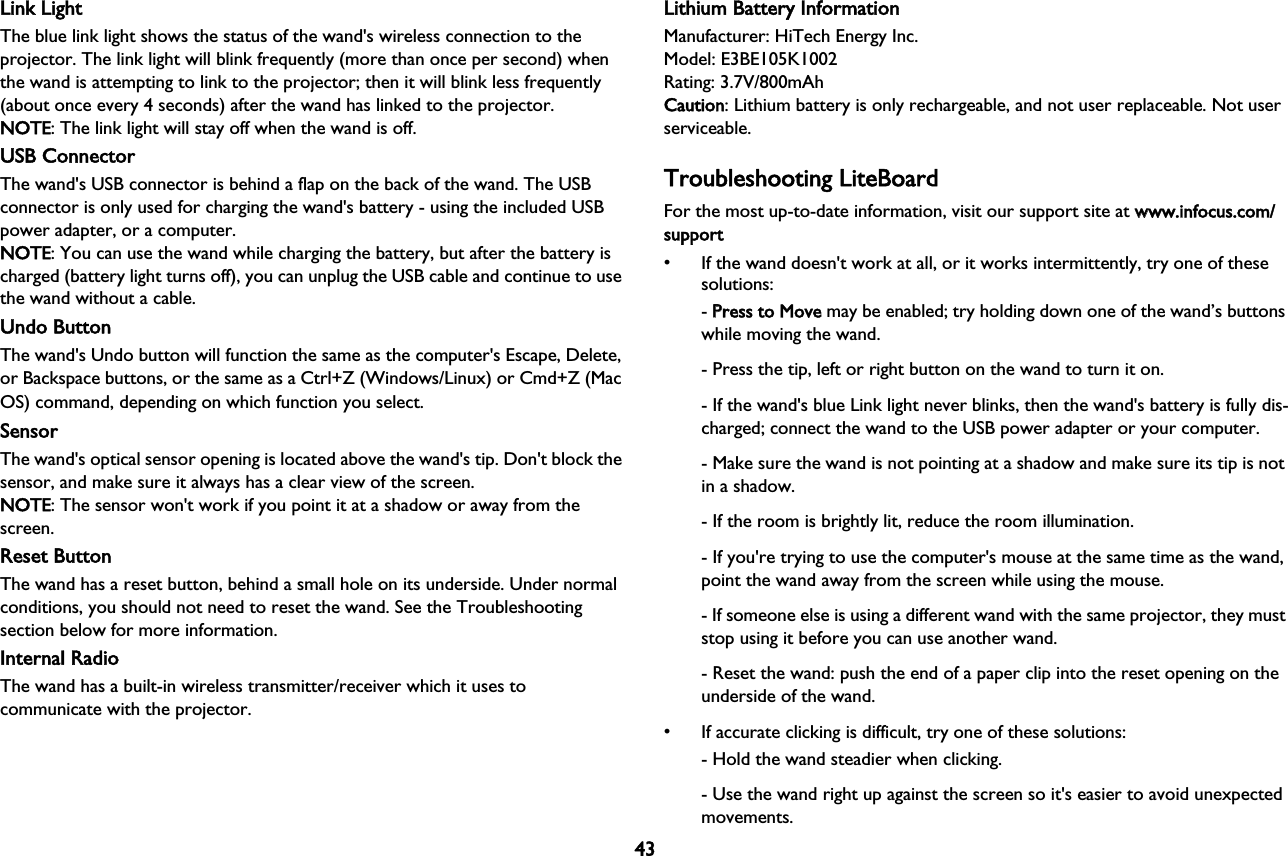 43Link LightThe blue link light shows the status of the wand&apos;s wireless connection to the projector. The link light will blink frequently (more than once per second) when the wand is attempting to link to the projector; then it will blink less frequently (about once every 4 seconds) after the wand has linked to the projector. NOTE: The link light will stay off when the wand is off.USB ConnectorThe wand&apos;s USB connector is behind a flap on the back of the wand. The USB connector is only used for charging the wand&apos;s battery - using the included USB power adapter, or a computer. NOTE: You can use the wand while charging the battery, but after the battery is charged (battery light turns off), you can unplug the USB cable and continue to use the wand without a cable.Undo ButtonThe wand&apos;s Undo button will function the same as the computer&apos;s Escape, Delete, or Backspace buttons, or the same as a Ctrl+Z (Windows/Linux) or Cmd+Z (Mac OS) command, depending on which function you select. SensorThe wand&apos;s optical sensor opening is located above the wand&apos;s tip. Don&apos;t block the sensor, and make sure it always has a clear view of the screen. NOTE: The sensor won&apos;t work if you point it at a shadow or away from the screen.Reset ButtonThe wand has a reset button, behind a small hole on its underside. Under normal conditions, you should not need to reset the wand. See the Troubleshooting section below for more information.Internal RadioThe wand has a built-in wireless transmitter/receiver which it uses to communicate with the projector.Lithium Battery InformationManufacturer: HiTech Energy Inc.Model: E3BE105K1002Rating: 3.7V/800mAhCaution: Lithium battery is only rechargeable, and not user replaceable. Not user serviceable.Troubleshooting LiteBoardFor the most up-to-date information, visit our support site at wwww.infocus.com/support• If the wand doesn&apos;t work at all, or it works intermittently, try one of these solutions:- PPress to Move may be enabled; try holding down one of the wand’s buttons while moving the wand.- Press the tip, left or right button on the wand to turn it on.- If the wand&apos;s blue Link light never blinks, then the wand&apos;s battery is fully dis-charged; connect the wand to the USB power adapter or your computer.- Make sure the wand is not pointing at a shadow and make sure its tip is not in a shadow.- If the room is brightly lit, reduce the room illumination.- If you&apos;re trying to use the computer&apos;s mouse at the same time as the wand, point the wand away from the screen while using the mouse.- If someone else is using a different wand with the same projector, they must stop using it before you can use another wand.- Reset the wand: push the end of a paper clip into the reset opening on the underside of the wand.• If accurate clicking is difficult, try one of these solutions:- Hold the wand steadier when clicking.- Use the wand right up against the screen so it&apos;s easier to avoid unexpected movements.