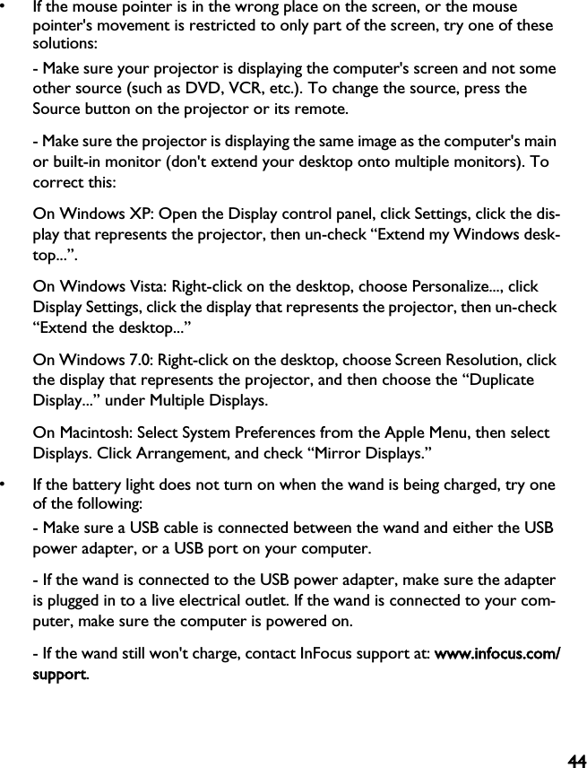 44• If the mouse pointer is in the wrong place on the screen, or the mouse pointer&apos;s movement is restricted to only part of the screen, try one of these solutions:- Make sure your projector is displaying the computer&apos;s screen and not some other source (such as DVD, VCR, etc.). To change the source, press the Source button on the projector or its remote.- Make sure the projector is displaying the same image as the computer&apos;s main or built-in monitor (don&apos;t extend your desktop onto multiple monitors). To correct this:On Windows XP: Open the Display control panel, click Settings, click the dis-play that represents the projector, then un-check “Extend my Windows desk-top...”.On Windows Vista: Right-click on the desktop, choose Personalize..., click Display Settings, click the display that represents the projector, then un-check “Extend the desktop...”On Windows 7.0: Right-click on the desktop, choose Screen Resolution, click the display that represents the projector, and then choose the “Duplicate Display...” under Multiple Displays.On Macintosh: Select System Preferences from the Apple Menu, then select Displays. Click Arrangement, and check “Mirror Displays.”• If the battery light does not turn on when the wand is being charged, try one of the following:- Make sure a USB cable is connected between the wand and either the USB power adapter, or a USB port on your computer.- If the wand is connected to the USB power adapter, make sure the adapter is plugged in to a live electrical outlet. If the wand is connected to your com-puter, make sure the computer is powered on.- If the wand still won&apos;t charge, contact InFocus support at: wwww.infocus.com/support.