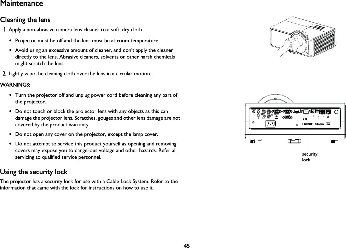 45MaintenanceCleaning the lens1Apply a non-abrasive camera lens cleaner to a soft, dry cloth.•Projector must be off and the lens must be at room temperature.•Avoid using an excessive amount of cleaner, and don’t apply the cleaner directly to the lens. Abrasive cleaners, solvents or other harsh chemicals might scratch the lens.2Lightly wipe the cleaning cloth over the lens in a circular motion.WARNINGS:•Turn the projector off and unplug power cord before cleaning any part of the projector.•Do not touch or block the projector lens with any objects as this can damage the projector lens. Scratches, gouges and other lens damage are not covered by the product warranty.•Do not open any cover on the projector, except the lamp cover.•Do not attempt to service this product yourself as opening and removing covers may expose you to dangerous voltage and other hazards. Refer all servicing to qualified service personnel.Using the security lockThe projector has a security lock for use with a Cable Lock System. Refer to the information that came with the lock for instructions on how to use it.security lock