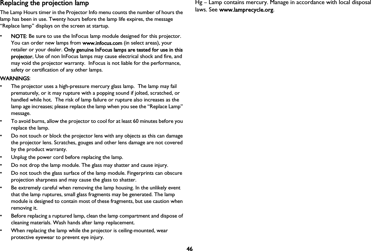 46Replacing the projection lampThe Lamp Hours timer in the Projector Info menu counts the number of hours the lamp has been in use. Twenty hours before the lamp life expires, the message “Replace lamp” displays on the screen at startup.•NNOTE: Be sure to use the InFocus lamp module designed for this projector. You can order new lamps from wwww.infocus.com (in select areas), your retailer or your dealer. OOnly genuine InFocus lamps are tested for use in this projector. Use of non InFocus lamps may cause electrical shock and fire, and may void the projector warranty.  InFocus is not liable for the performance, safety or certification of any other lamps.WARNINGS:• The projector uses a high-pressure mercury glass lamp.  The lamp may fail prematurely, or it may rupture with a popping sound if jolted, scratched, or handled while hot.  The risk of lamp failure or rupture also increases as the lamp age increases; please replace the lamp when you see the “Replace Lamp” message.• To avoid burns, allow the projector to cool for at least 60 minutes before you replace the lamp.• Do not touch or block the projector lens with any objects as this can damage the projector lens. Scratches, gouges and other lens damage are not covered by the product warranty. • Unplug the power cord before replacing the lamp.• Do not drop the lamp module. The glass may shatter and cause injury.• Do not touch the glass surface of the lamp module. Fingerprints can obscure projection sharpness and may cause the glass to shatter.• Be extremely careful when removing the lamp housing. In the unlikely event that the lamp ruptures, small glass fragments may be generated. The lamp module is designed to contain most of these fragments, but use caution when removing it. • Before replacing a ruptured lamp, clean the lamp compartment and dispose of cleaning materials. Wash hands after lamp replacement. • When replacing the lamp while the projector is ceiling-mounted, wear protective eyewear to prevent eye injury.Hg – Lamp contains mercury. Manage in accordance with local disposal laws. See wwww.lamprecycle.org.