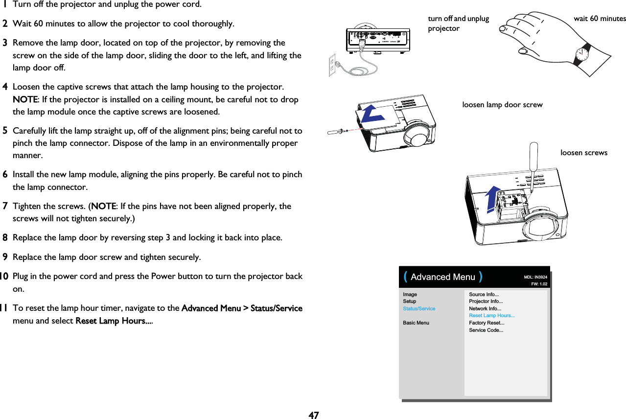 471Turn off the projector and unplug the power cord.2Wait 60 minutes to allow the projector to cool thoroughly. 3Remove the lamp door, located on top of the projector, by removing the screw on the side of the lamp door, sliding the door to the left, and lifting the lamp door off.4Loosen the captive screws that attach the lamp housing to the projector. NOTE: If the projector is installed on a ceiling mount, be careful not to drop the lamp module once the captive screws are loosened.5Carefully lift the lamp straight up, off of the alignment pins; being careful not to pinch the lamp connector. Dispose of the lamp in an environmentally proper manner.6Install the new lamp module, aligning the pins properly. Be careful not to pinch the lamp connector.7Tighten the screws. (NNOTE: If the pins have not been aligned properly, the screws will not tighten securely.)8Replace the lamp door by reversing step 3 and locking it back into place.9Replace the lamp door screw and tighten securely.10Plug in the power cord and press the Power button to turn the projector back on.11To reset the lamp hour timer, navigate to the AAdvanced Menu &gt; Status/Service menu and select RReset Lamp Hours....turn off and unplug projectorwait 60 minutesloosen screwsloosen lamp door screwImageSetupStatus/ServiceBasic MenuSource Info...Projector Info...Network Info...Reset Lamp Hours...Factory Reset...Service Code...( Advanced Menu ) MDL: IN3924FW: 1.02