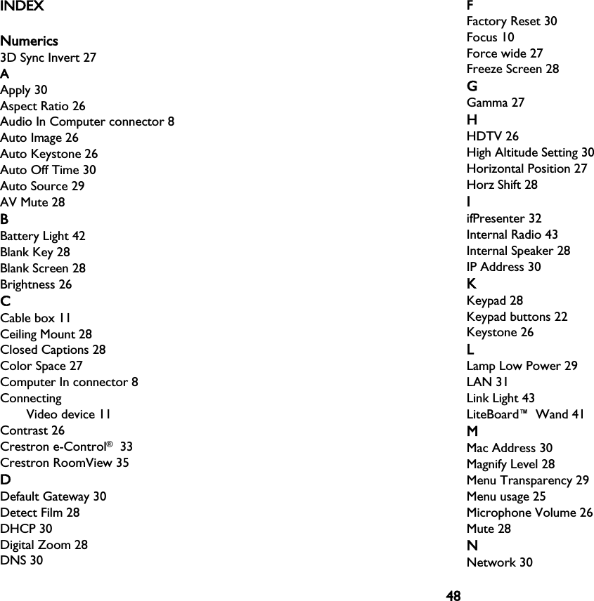 48INDEXNumerics3D Sync Invert 27AApply 30Aspect Ratio 26Audio In Computer connector 8Auto Image 26Auto Keystone 26Auto Off Time 30Auto Source 29AV Mute 28BBattery Light 42Blank Key 28Blank Screen 28Brightness 26CCable box 11Ceiling Mount 28Closed Captions 28Color Space 27Computer In connector 8ConnectingVideo device 11Contrast 26Crestron e-Control® 33Crestron RoomView 35DDefault Gateway 30Detect Film 28DHCP 30Digital Zoom 28DNS 30FFactory Reset 30Focus 10Force wide 27Freeze Screen 28GGamma 27HHDTV 26High Altitude Setting 30Horizontal Position 27Horz Shift 28IifPresenter 32Internal Radio 43Internal Speaker 28IP Address 30KKeypad 28Keypad buttons 22Keystone 26LLamp Low Power 29LAN 31Link Light 43LiteBoard™ Wand 41MMac Address 30Magnify Level 28Menu Transparency 29Menu usage 25Microphone Volume 26Mute 28NNetwork 30