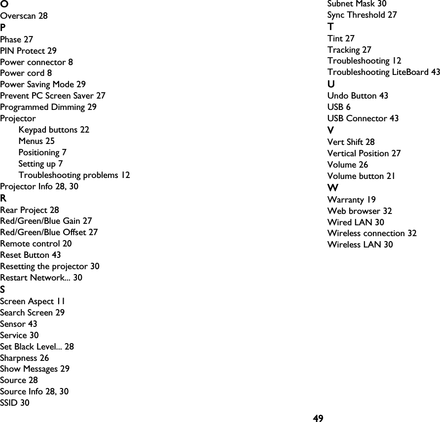 49OOverscan 28PPhase 27PIN Protect 29Power connector 8Power cord 8Power Saving Mode 29Prevent PC Screen Saver 27Programmed Dimming 29ProjectorKeypad buttons 22Menus 25Positioning 7Setting up 7Troubleshooting problems 12Projector Info 28, 30RRear Project 28Red/Green/Blue Gain 27Red/Green/Blue Offset 27Remote control 20Reset Button 43Resetting the projector 30Restart Network... 30SScreen Aspect 11Search Screen 29Sensor 43Service 30Set Black Level... 28Sharpness 26Show Messages 29Source 28Source Info 28, 30SSID 30Subnet Mask 30Sync Threshold 27TTint 27Tracking 27Troubleshooting 12Troubleshooting LiteBoard 43UUndo Button 43USB 6USB Connector 43VVert Shift 28Vertical Position 27Volume 26Volume button 21WWarranty 19Web browser 32Wired LAN 30Wireless connection 32Wireless LAN 30