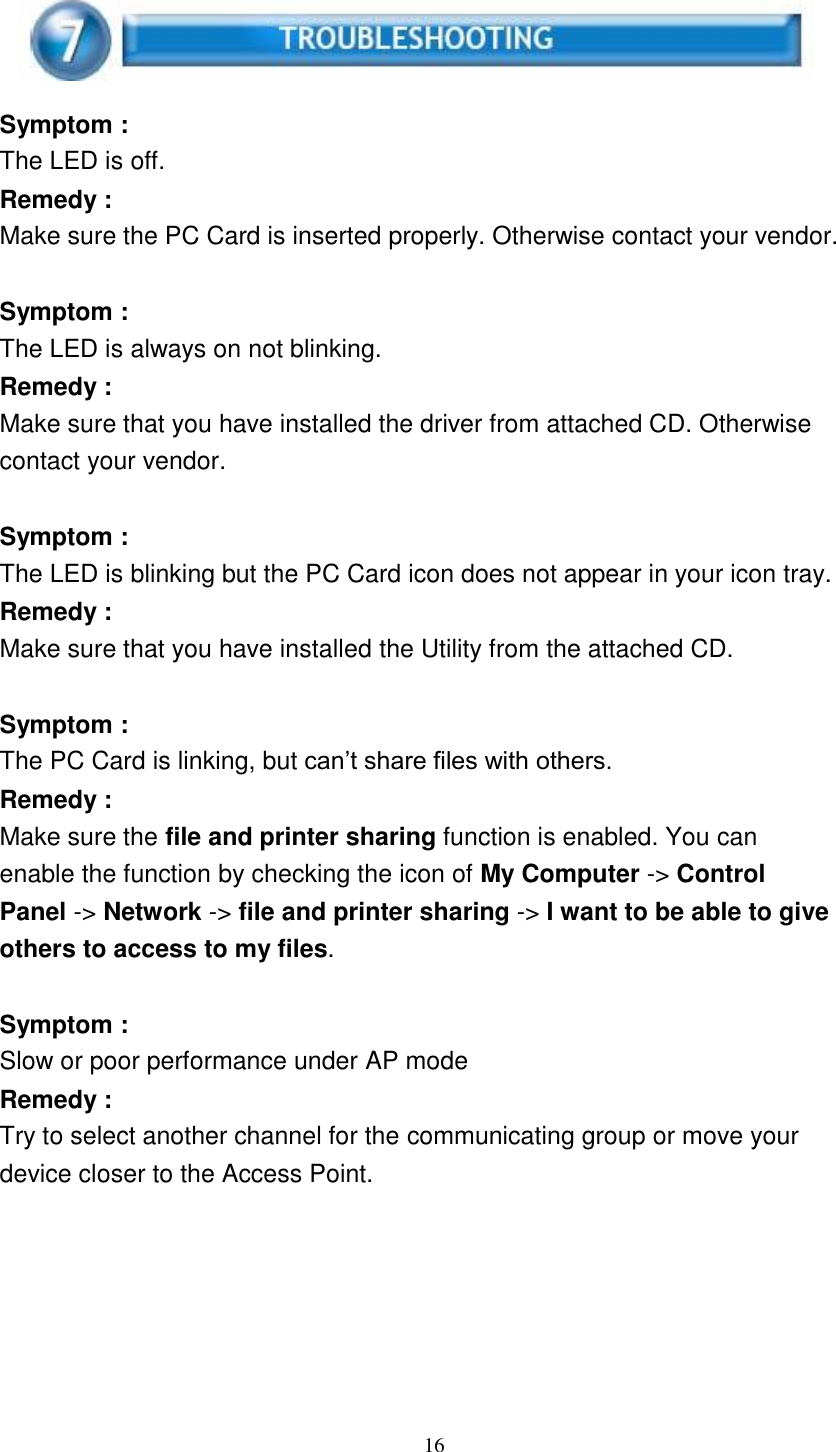 16        Symptom : The LED is off. Remedy : Make sure the PC Card is inserted properly. Otherwise contact your vendor.   Symptom : The LED is always on not blinking. Remedy : Make sure that you have installed the driver from attached CD. Otherwise contact your vendor.   Symptom : The LED is blinking but the PC Card icon does not appear in your icon tray. Remedy : Make sure that you have installed the Utility from the attached CD.   Symptom : The PC Card is linking, but can’t share files with others. Remedy : Make sure the file and printer sharing function is enabled. You can enable the function by checking the icon of My Computer -&gt; Control Panel -&gt; Network -&gt; file and printer sharing -&gt; I want to be able to give others to access to my files.   Symptom : Slow or poor performance under AP mode Remedy : Try to select another channel for the communicating group or move your device closer to the Access Point. 