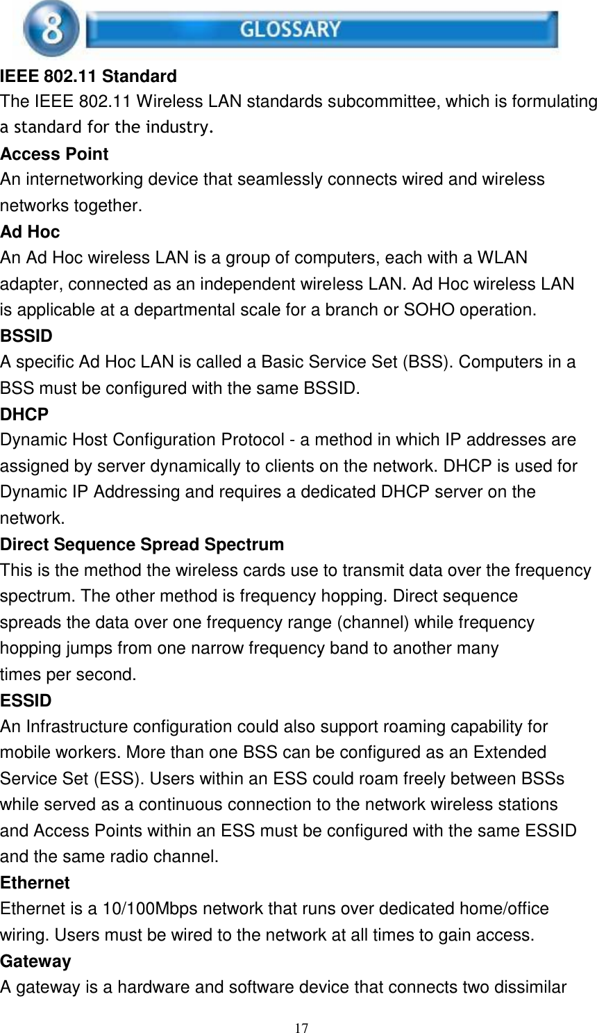 17      IEEE 802.11 Standard The IEEE 802.11 Wireless LAN standards subcommittee, which is formulating a standard for the industry. Access Point An internetworking device that seamlessly connects wired and wireless networks together. Ad Hoc An Ad Hoc wireless LAN is a group of computers, each with a WLAN adapter, connected as an independent wireless LAN. Ad Hoc wireless LAN is applicable at a departmental scale for a branch or SOHO operation. BSSID A specific Ad Hoc LAN is called a Basic Service Set (BSS). Computers in a BSS must be configured with the same BSSID. DHCP Dynamic Host Configuration Protocol - a method in which IP addresses are assigned by server dynamically to clients on the network. DHCP is used for Dynamic IP Addressing and requires a dedicated DHCP server on the network. Direct Sequence Spread Spectrum This is the method the wireless cards use to transmit data over the frequency spectrum. The other method is frequency hopping. Direct sequence spreads the data over one frequency range (channel) while frequency hopping jumps from one narrow frequency band to another many times per second. ESSID An Infrastructure configuration could also support roaming capability for mobile workers. More than one BSS can be configured as an Extended Service Set (ESS). Users within an ESS could roam freely between BSSs while served as a continuous connection to the network wireless stations and Access Points within an ESS must be configured with the same ESSID and the same radio channel. Ethernet Ethernet is a 10/100Mbps network that runs over dedicated home/office wiring. Users must be wired to the network at all times to gain access. Gateway A gateway is a hardware and software device that connects two dissimilar 
