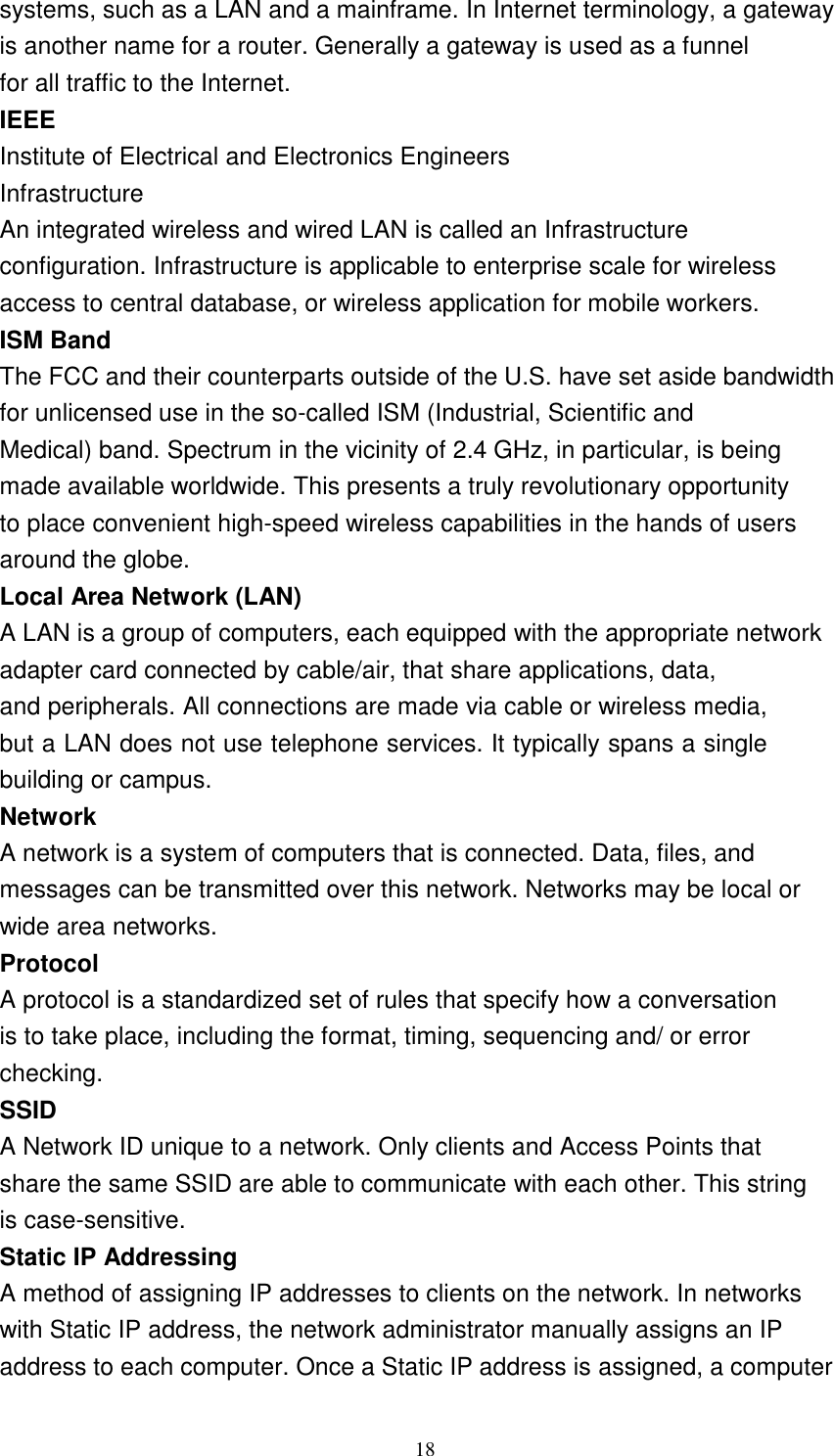 18    systems, such as a LAN and a mainframe. In Internet terminology, a gateway is another name for a router. Generally a gateway is used as a funnel for all traffic to the Internet. IEEE Institute of Electrical and Electronics Engineers Infrastructure An integrated wireless and wired LAN is called an Infrastructure configuration. Infrastructure is applicable to enterprise scale for wireless access to central database, or wireless application for mobile workers. ISM Band The FCC and their counterparts outside of the U.S. have set aside bandwidth for unlicensed use in the so-called ISM (Industrial, Scientific and Medical) band. Spectrum in the vicinity of 2.4 GHz, in particular, is being made available worldwide. This presents a truly revolutionary opportunity to place convenient high-speed wireless capabilities in the hands of users around the globe. Local Area Network (LAN) A LAN is a group of computers, each equipped with the appropriate network adapter card connected by cable/air, that share applications, data, and peripherals. All connections are made via cable or wireless media, but a LAN does not use telephone services. It typically spans a single building or campus. Network A network is a system of computers that is connected. Data, files, and messages can be transmitted over this network. Networks may be local or wide area networks. Protocol A protocol is a standardized set of rules that specify how a conversation is to take place, including the format, timing, sequencing and/ or error checking. SSID A Network ID unique to a network. Only clients and Access Points that share the same SSID are able to communicate with each other. This string is case-sensitive. Static IP Addressing A method of assigning IP addresses to clients on the network. In networks with Static IP address, the network administrator manually assigns an IP address to each computer. Once a Static IP address is assigned, a computer 