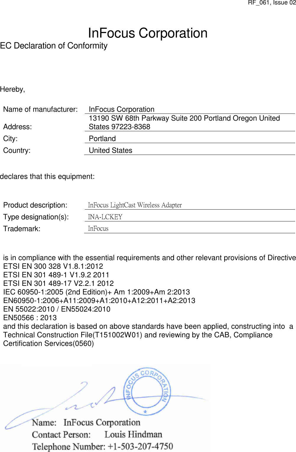 RF_061, Issue 02  InFocus Corporation EC Declaration of Conformity      Hereby,  Name of manufacturer: InFocus Corporation Address: 13190 SW 68th Parkway Suite 200 Portland Oregon United States 97223-8368 City: Portland Country: United States   declares that this equipment:   Product description: InFocus LightCast Wireless Adapter Type designation(s): INA-LCKEY Trademark: InFocus   is in compliance with the essential requirements and other relevant provisions of Directive ETSI EN 300 328 V1.8.1:2012   ETSI EN 301 489-1 V1.9.2 2011  ETSI EN 301 489-17 V2.2.1 2012  IEC 60950-1:2005 (2nd Edition)+ Am 1:2009+Am 2:2013 EN60950-1:2006+A11:2009+A1:2010+A12:2011+A2:2013   EN 55022:2010 / EN55024:2010   EN50566 : 2013  and this declaration is based on above standards have been applied, constructing into  a Technical Construction File(T151002W01) and reviewing by the CAB, Compliance  Certification Services(0560)    