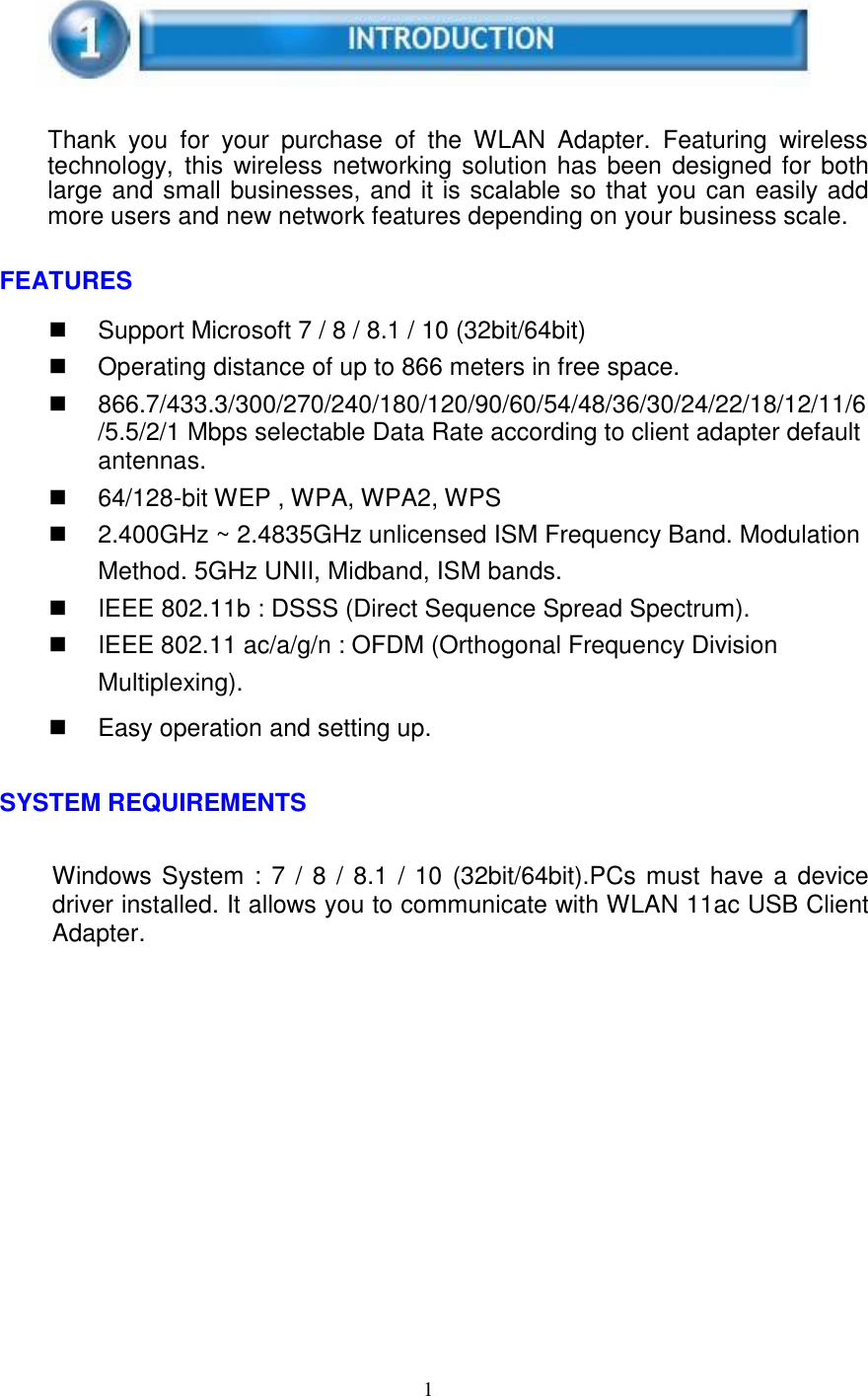 1 Thank  you  for  your  purchase  of  the  WLAN  Adapter.  Featuring  wireless technology,  this wireless networking solution has been designed for both large and small businesses, and it is scalable so that you can easily add more users and new network features depending on your business scale. FEATURES Support Microsoft 7 / 8 / 8.1 / 10 (32bit/64bit)Operating distance of up to 866 meters in free space.866.7/433.3/300/270/240/180/120/90/60/54/48/36/30/24/22/18/12/11/6/5.5/2/1 Mbps selectable Data Rate according to client adapter defaultantennas.64/128-bit WEP , WPA, WPA2, WPS2.400GHz ~ 2.4835GHz unlicensed ISM Frequency Band. ModulationMethod. 5GHz UNII, Midband, ISM bands.IEEE 802.11b : DSSS (Direct Sequence Spread Spectrum).IEEE 802.11 ac/a/g/n : OFDM (Orthogonal Frequency DivisionMultiplexing).Easy operation and setting up.SYSTEM REQUIREMENTS Windows System :  7 / 8 / 8.1 / 10 (32bit/64bit).PCs must have a device driver installed. It allows you to communicate with WLAN 11ac USB Client Adapter. 