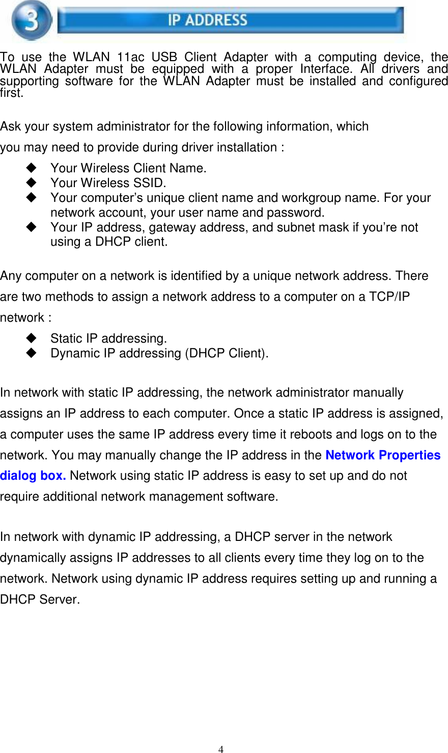 4      To  use  the  WLAN  11ac  USB  Client  Adapter  with  a  computing  device,  the WLAN  Adapter  must  be  equipped  with  a  proper  Interface.  All  drivers  and supporting  software  for  the  WLAN  Adapter  must  be  installed  and  configured first.   Ask your system administrator for the following information, which you may need to provide during driver installation :   Your Wireless Client Name.     Your Wireless SSID.   Your computer’s unique client name and workgroup name. For your network account, your user name and password.   Your IP address, gateway address, and subnet mask if you’re not using a DHCP client.   Any computer on a network is identified by a unique network address. There are two methods to assign a network address to a computer on a TCP/IP network :   Static IP addressing.   Dynamic IP addressing (DHCP Client).   In network with static IP addressing, the network administrator manually assigns an IP address to each computer. Once a static IP address is assigned, a computer uses the same IP address every time it reboots and logs on to the network. You may manually change the IP address in the Network Properties dialog box. Network using static IP address is easy to set up and do not require additional network management software.   In network with dynamic IP addressing, a DHCP server in the network dynamically assigns IP addresses to all clients every time they log on to the network. Network using dynamic IP address requires setting up and running a DHCP Server. 