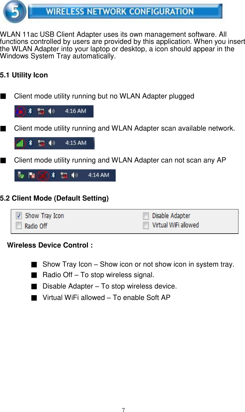 7       WLAN 11ac USB Client Adapter uses its own management software. All functions controlled by users are provided by this application. When you insert the WLAN Adapter into your laptop or desktop, a icon should appear in the Windows System Tray automatically.   5.1 Utility Icon   ▓ Client mode utility running but no WLAN Adapter plugged     ▓ Client mode utility running and WLAN Adapter scan available network.     ▓ Client mode utility running and WLAN Adapter can not scan any AP      5.2 Client Mode (Default Setting)      Wireless Device Control :   ▓ Show Tray Icon – Show icon or not show icon in system tray. ▓ Radio Off – To stop wireless signal. ▓ Disable Adapter – To stop wireless device. ▓ Virtual WiFi allowed – To enable Soft AP   