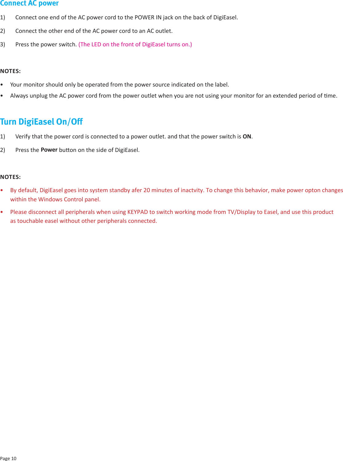 Page 10Connect AC power1)  Connect one end of the AC power cord to the POWER IN jack on the back of DigiEasel. 2)  Connect the other end of the AC power cord to an AC outlet.3)  Press the power switch. (The LED on the front of DigiEasel turns on.)NOTES:•  Your monitor should only be operated from the power source indicated on the label.•  Always unplug the AC power cord from the power outlet when you are not using your monitor for an extended period of me.Turn DigiEasel On/Off1)  Verify that the power cord is connected to a power outlet. and that the power switch is ON.2)  Press the Power buon on the side of DigiEasel. NOTES: •  By default, DigiEasel goes into system standby afer 20 minutes of inactvity. To change this behavior, make power opton changes within the Windows Control panel. • Please disconnect all peripherals when using KEYPAD to switch working mode from TV/Display to Easel, and use this product as touchable easel without other peripherals connected. 