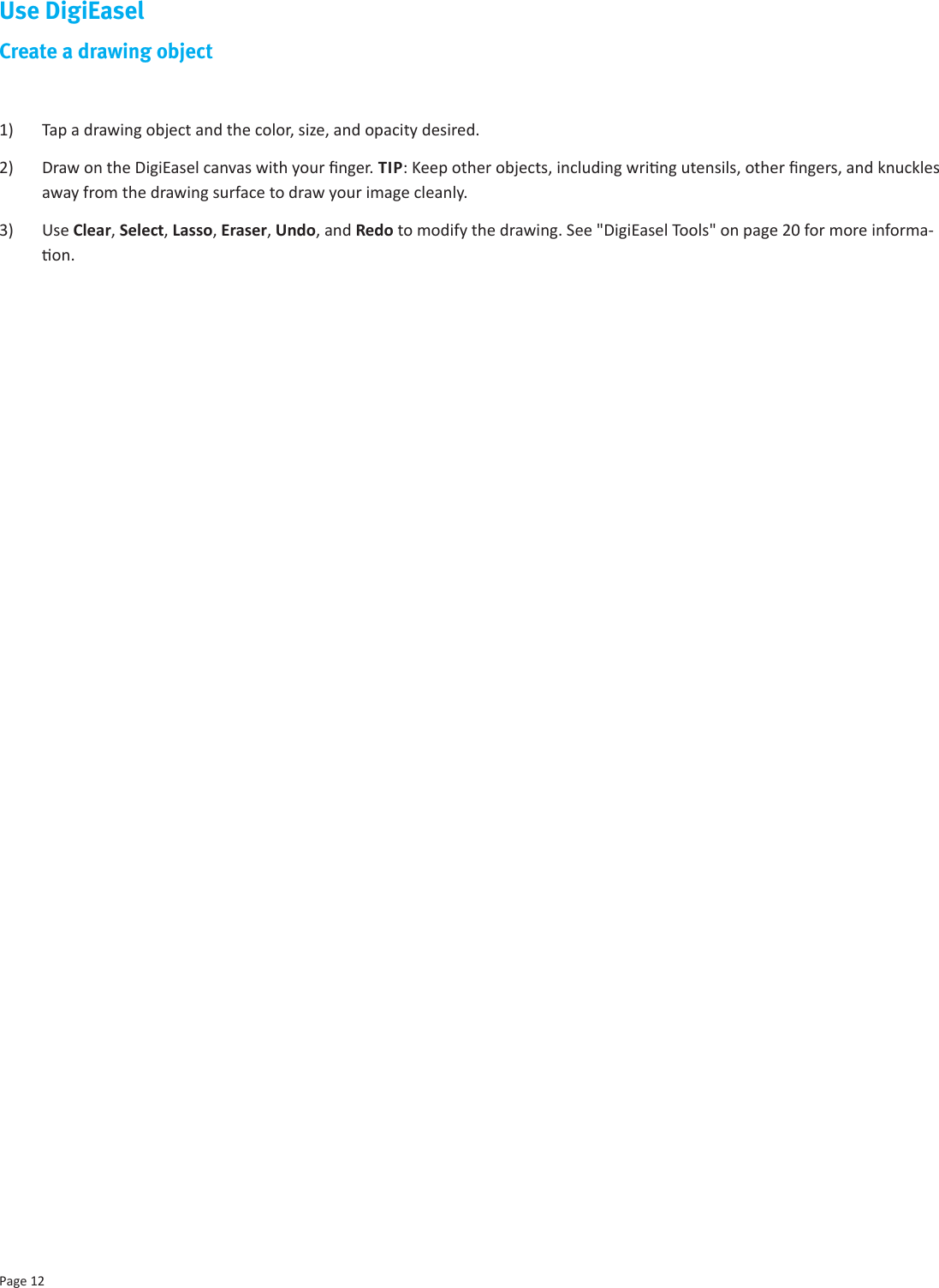 Page 12Use DigiEaselCreate a drawing object1)  Tap a drawing object and the color, size, and opacity desired. 2)  Draw on the DigiEasel canvas with your nger. TIP: Keep other objects, including wring utensils, other ngers, and knuckles away from the drawing surface to draw your image cleanly.3)  Use Clear, Select, Lasso, Eraser, Undo, and Redo to modify the drawing. See &quot;DigiEasel Tools&quot; on page 20 for more informa-on.